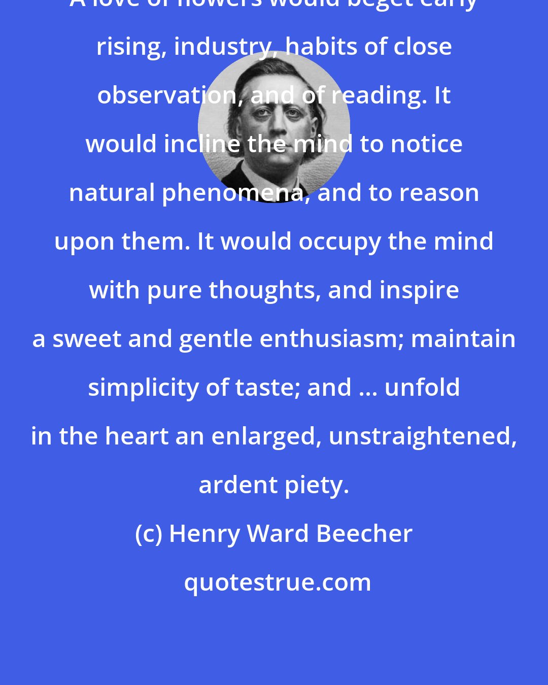 Henry Ward Beecher: A love of flowers would beget early rising, industry, habits of close observation, and of reading. It would incline the mind to notice natural phenomena, and to reason upon them. It would occupy the mind with pure thoughts, and inspire a sweet and gentle enthusiasm; maintain simplicity of taste; and ... unfold in the heart an enlarged, unstraightened, ardent piety.