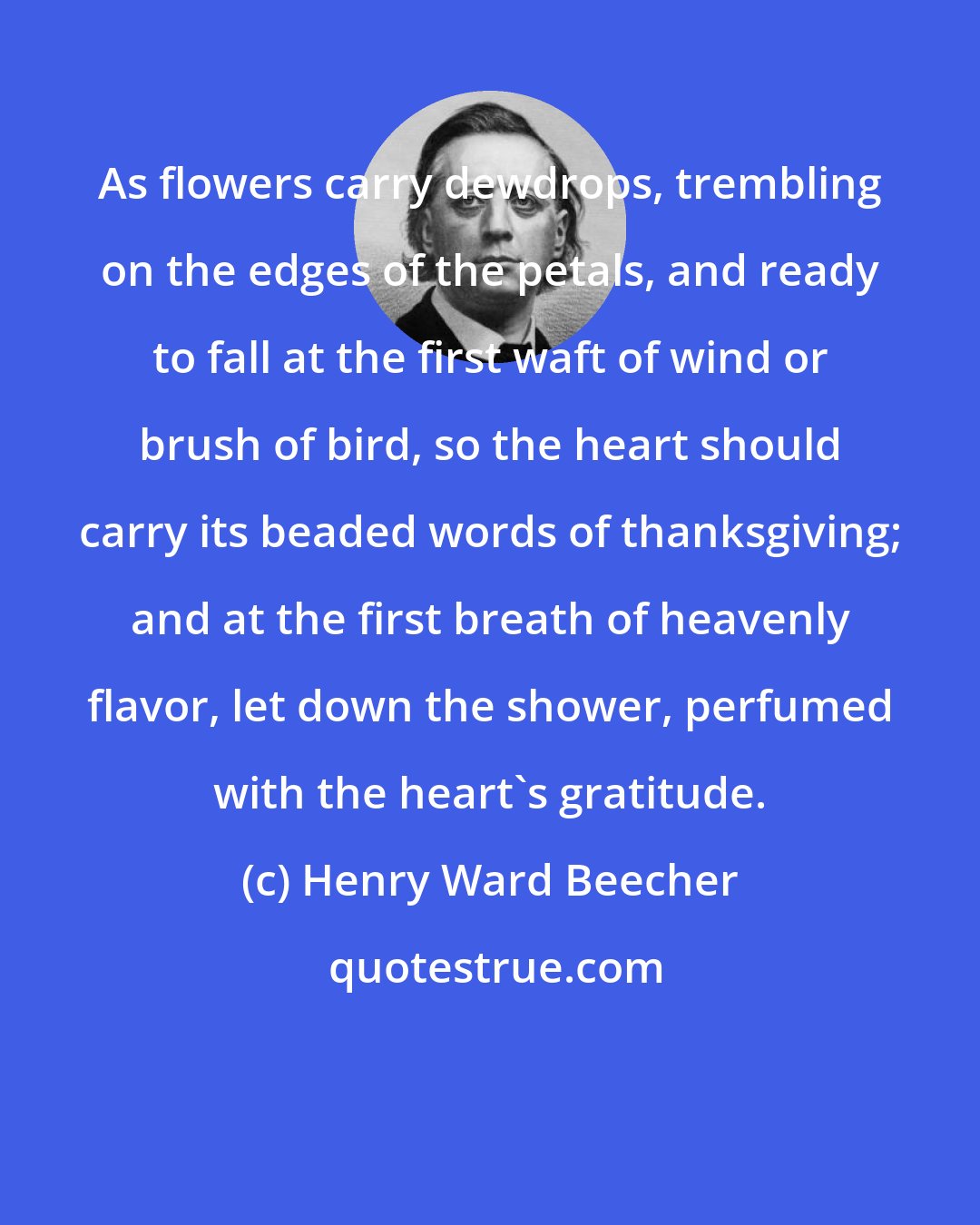 Henry Ward Beecher: As flowers carry dewdrops, trembling on the edges of the petals, and ready to fall at the first waft of wind or brush of bird, so the heart should carry its beaded words of thanksgiving; and at the first breath of heavenly flavor, let down the shower, perfumed with the heart's gratitude.