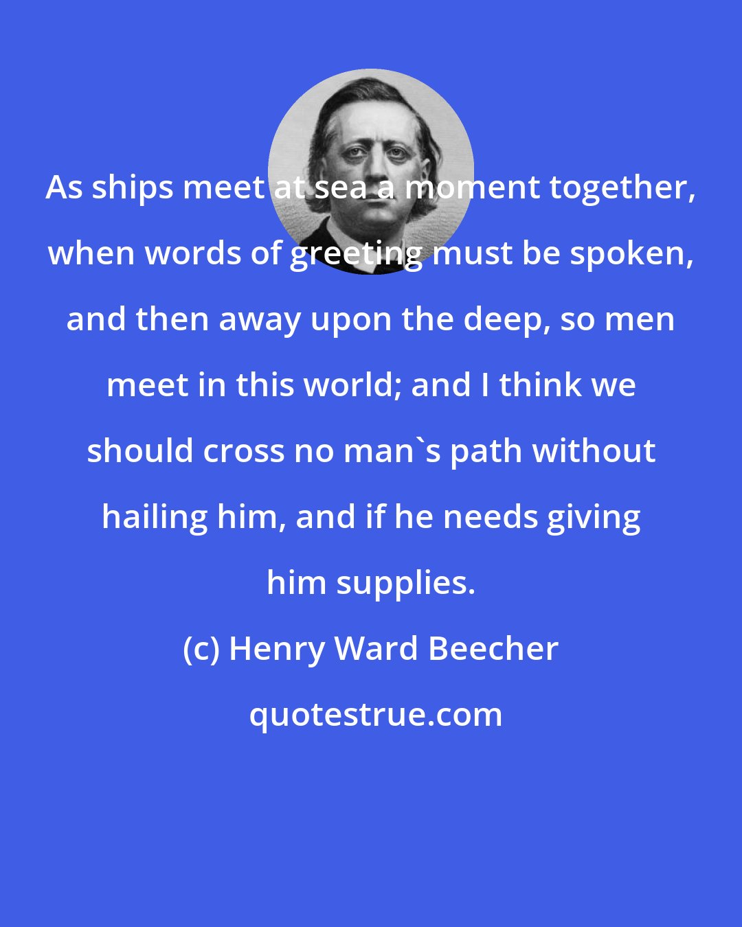 Henry Ward Beecher: As ships meet at sea a moment together, when words of greeting must be spoken, and then away upon the deep, so men meet in this world; and I think we should cross no man's path without hailing him, and if he needs giving him supplies.