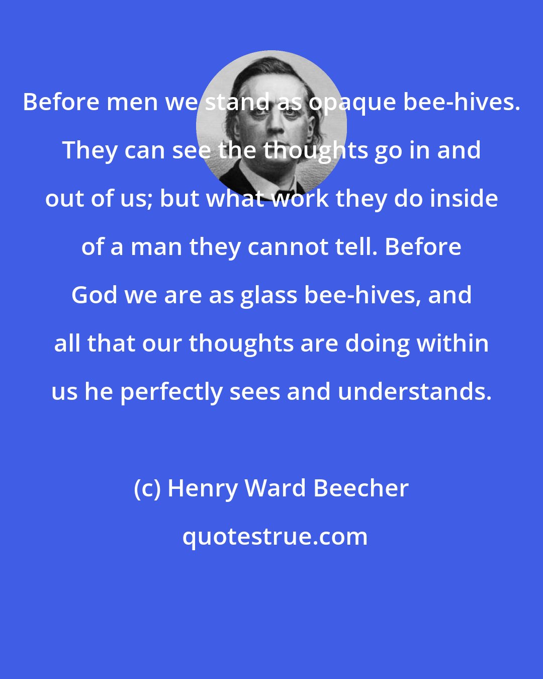 Henry Ward Beecher: Before men we stand as opaque bee-hives. They can see the thoughts go in and out of us; but what work they do inside of a man they cannot tell. Before God we are as glass bee-hives, and all that our thoughts are doing within us he perfectly sees and understands.