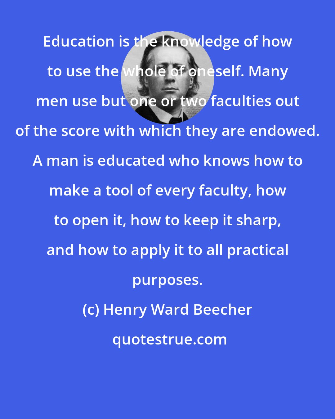 Henry Ward Beecher: Education is the knowledge of how to use the whole of oneself. Many men use but one or two faculties out of the score with which they are endowed. A man is educated who knows how to make a tool of every faculty, how to open it, how to keep it sharp, and how to apply it to all practical purposes.