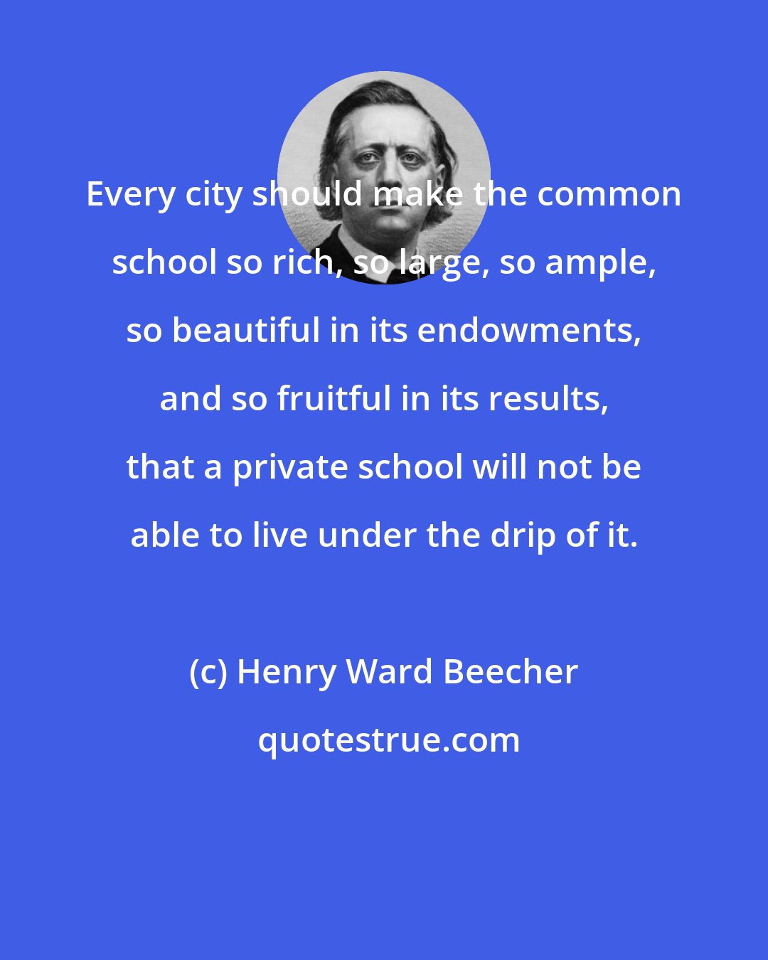 Henry Ward Beecher: Every city should make the common school so rich, so large, so ample, so beautiful in its endowments, and so fruitful in its results, that a private school will not be able to live under the drip of it.