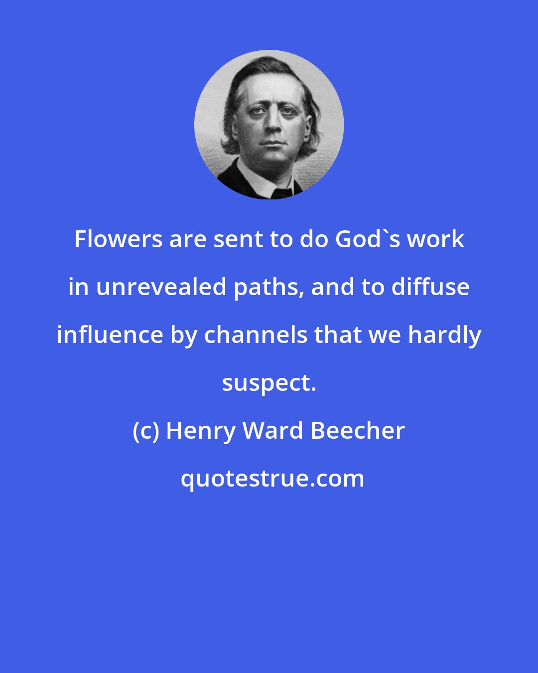 Henry Ward Beecher: Flowers are sent to do God's work in unrevealed paths, and to diffuse influence by channels that we hardly suspect.