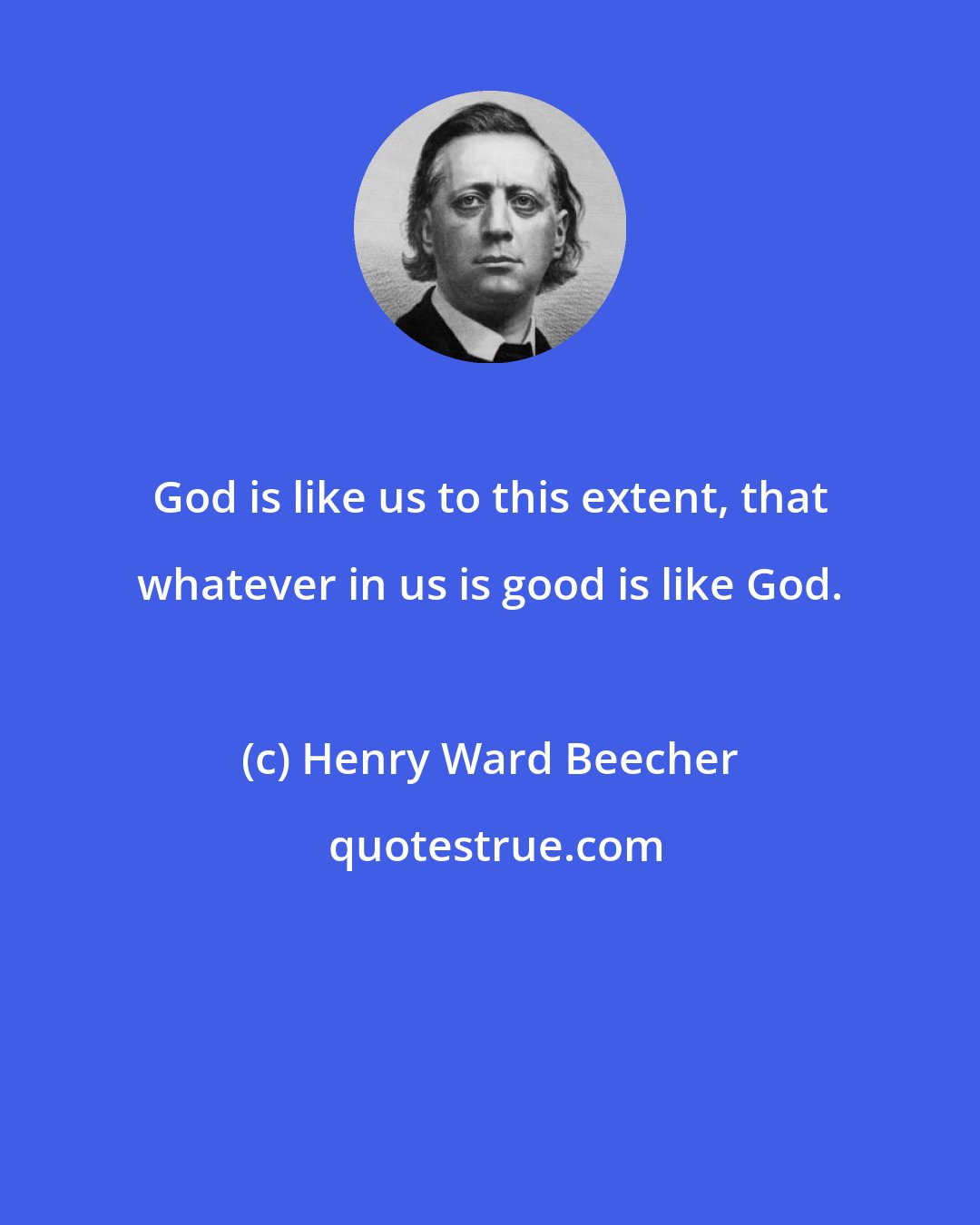 Henry Ward Beecher: God is like us to this extent, that whatever in us is good is like God.