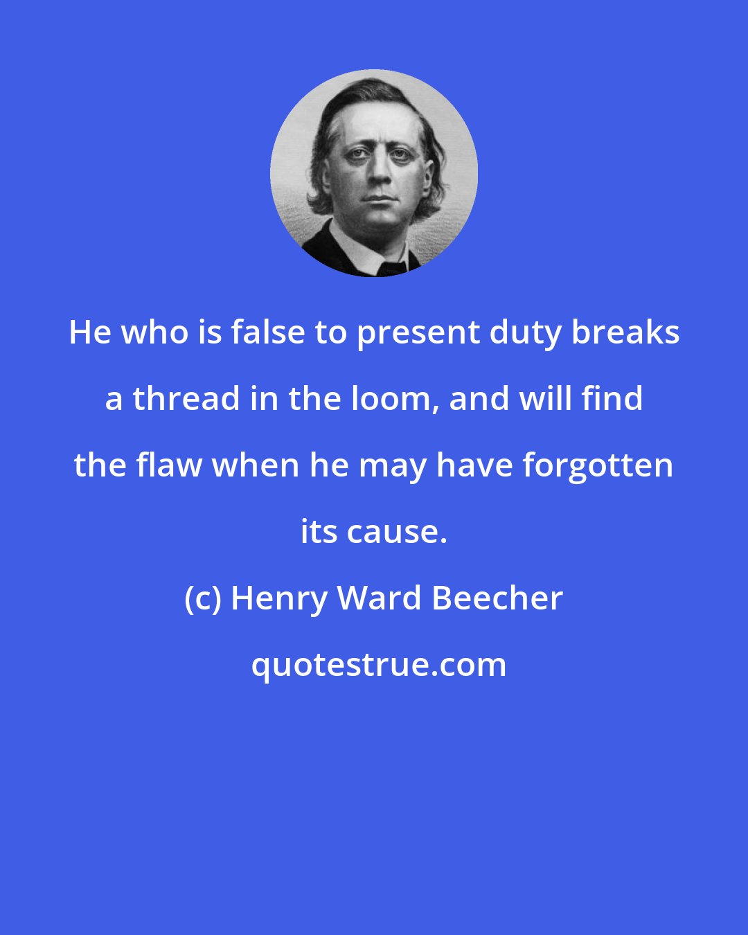 Henry Ward Beecher: He who is false to present duty breaks a thread in the loom, and will find the flaw when he may have forgotten its cause.