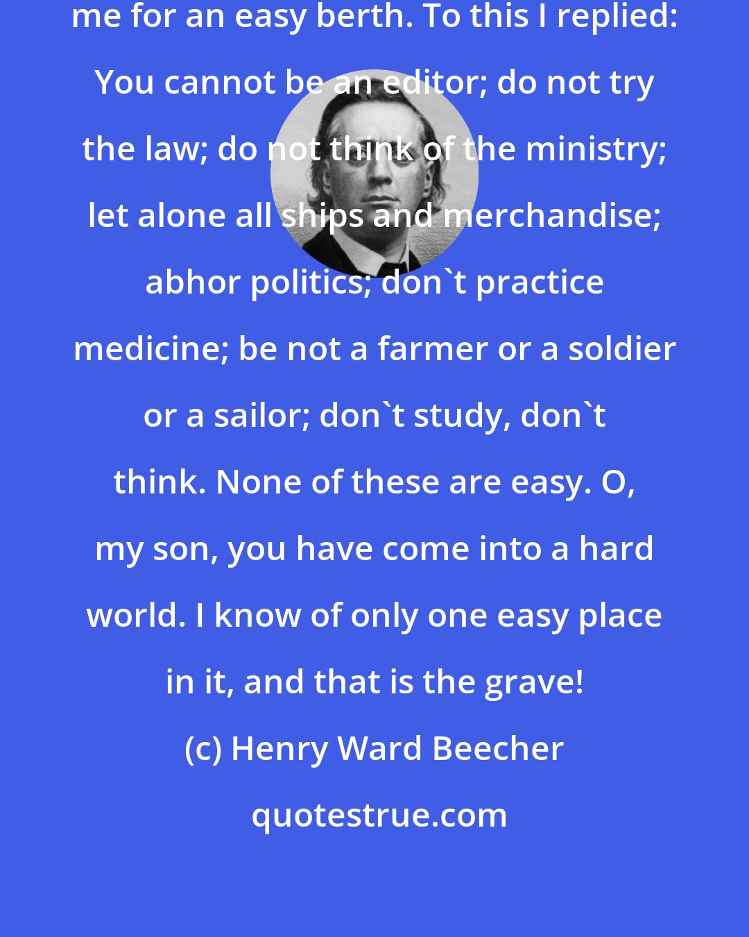 Henry Ward Beecher: I received a letter from a lad asking me for an easy berth. To this I replied: You cannot be an editor; do not try the law; do not think of the ministry; let alone all ships and merchandise; abhor politics; don't practice medicine; be not a farmer or a soldier or a sailor; don't study, don't think. None of these are easy. O, my son, you have come into a hard world. I know of only one easy place in it, and that is the grave!