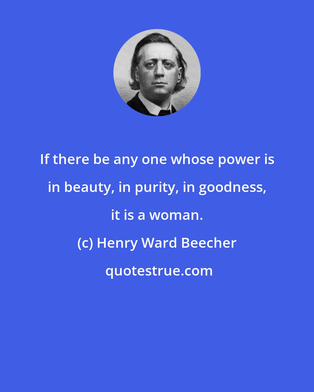 Henry Ward Beecher: If there be any one whose power is in beauty, in purity, in goodness, it is a woman.