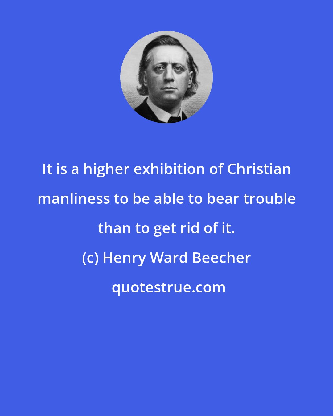 Henry Ward Beecher: It is a higher exhibition of Christian manliness to be able to bear trouble than to get rid of it.