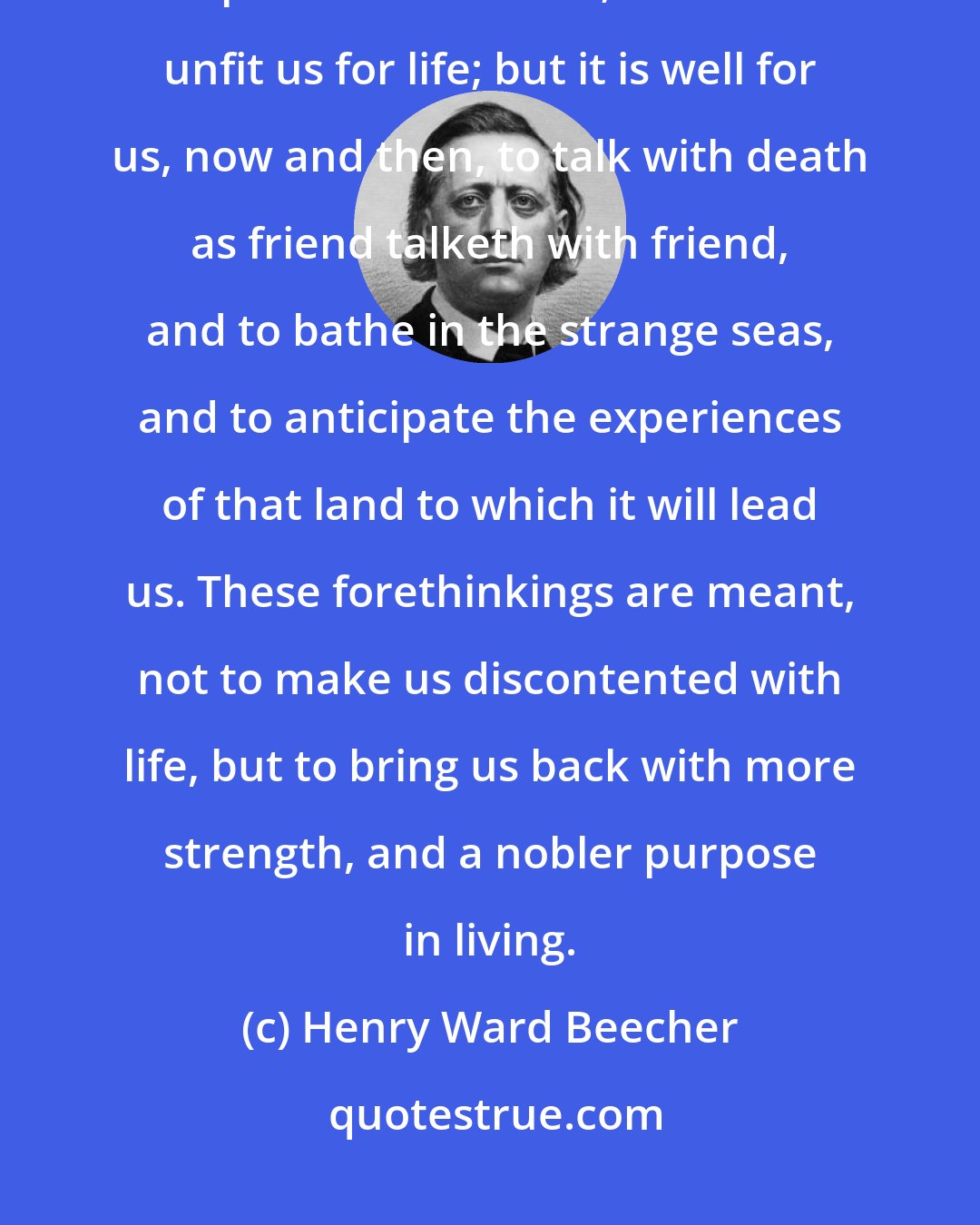 Henry Ward Beecher: It is not desirable that we should live as in the constant atmosphere and presence of death; that would unfit us for life; but it is well for us, now and then, to talk with death as friend talketh with friend, and to bathe in the strange seas, and to anticipate the experiences of that land to which it will lead us. These forethinkings are meant, not to make us discontented with life, but to bring us back with more strength, and a nobler purpose in living.