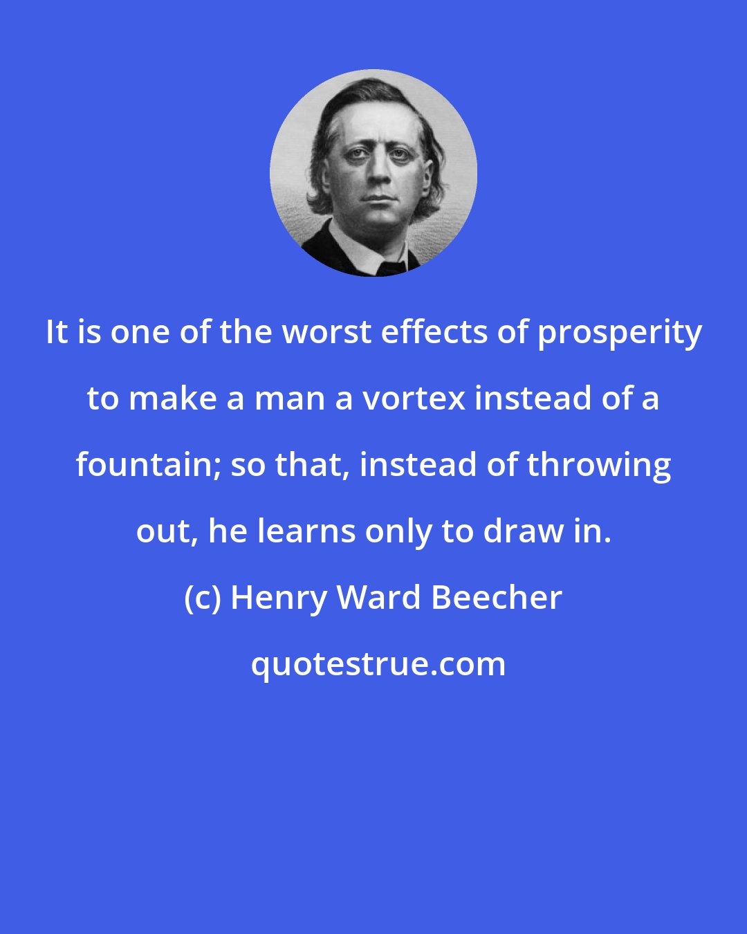 Henry Ward Beecher: It is one of the worst effects of prosperity to make a man a vortex instead of a fountain; so that, instead of throwing out, he learns only to draw in.