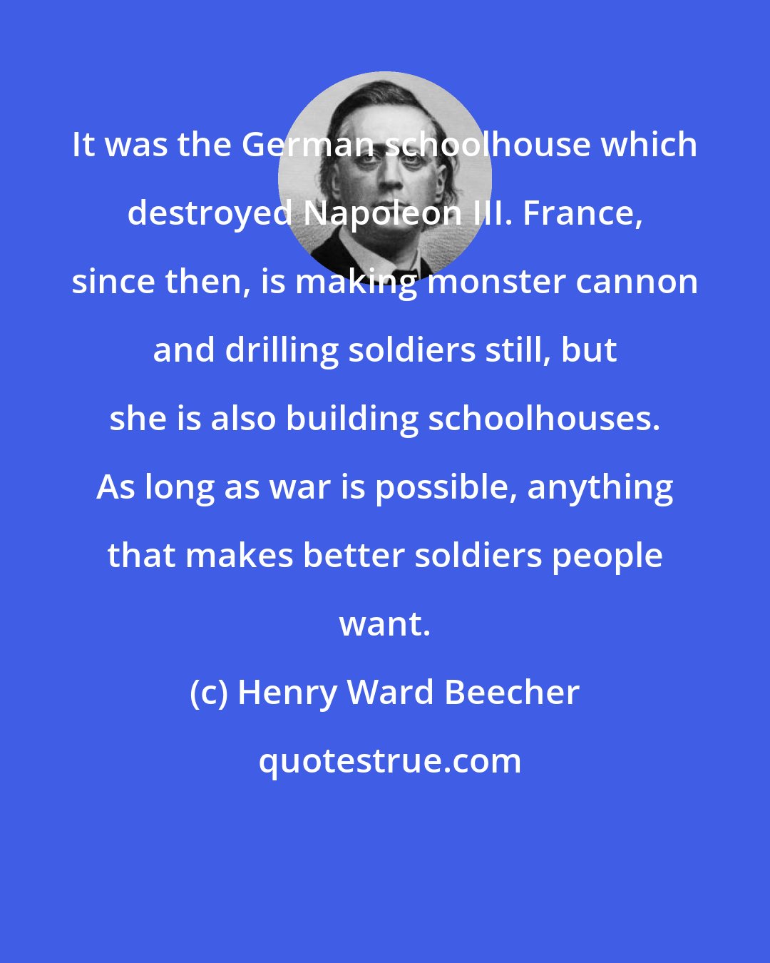 Henry Ward Beecher: It was the German schoolhouse which destroyed Napoleon III. France, since then, is making monster cannon and drilling soldiers still, but she is also building schoolhouses. As long as war is possible, anything that makes better soldiers people want.