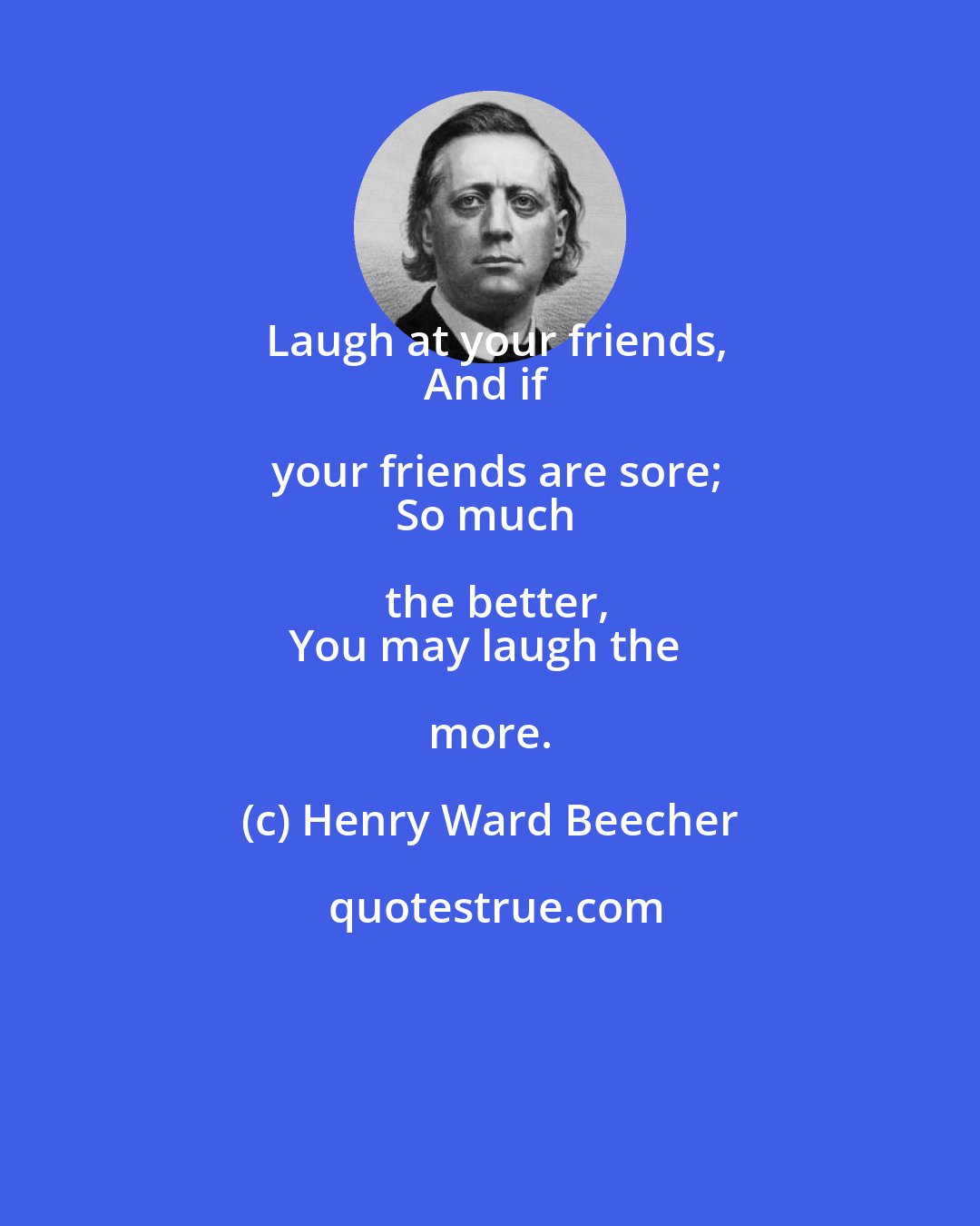 Henry Ward Beecher: Laugh at your friends,
And if your friends are sore;
So much the better,
You may laugh the more.