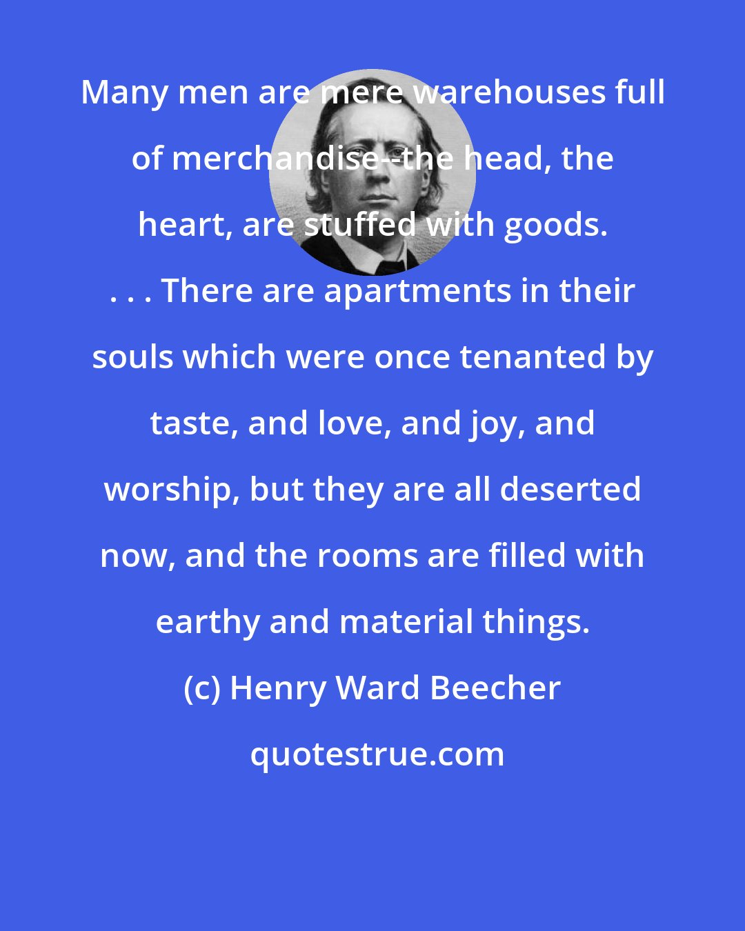 Henry Ward Beecher: Many men are mere warehouses full of merchandise--the head, the heart, are stuffed with goods. . . . There are apartments in their souls which were once tenanted by taste, and love, and joy, and worship, but they are all deserted now, and the rooms are filled with earthy and material things.