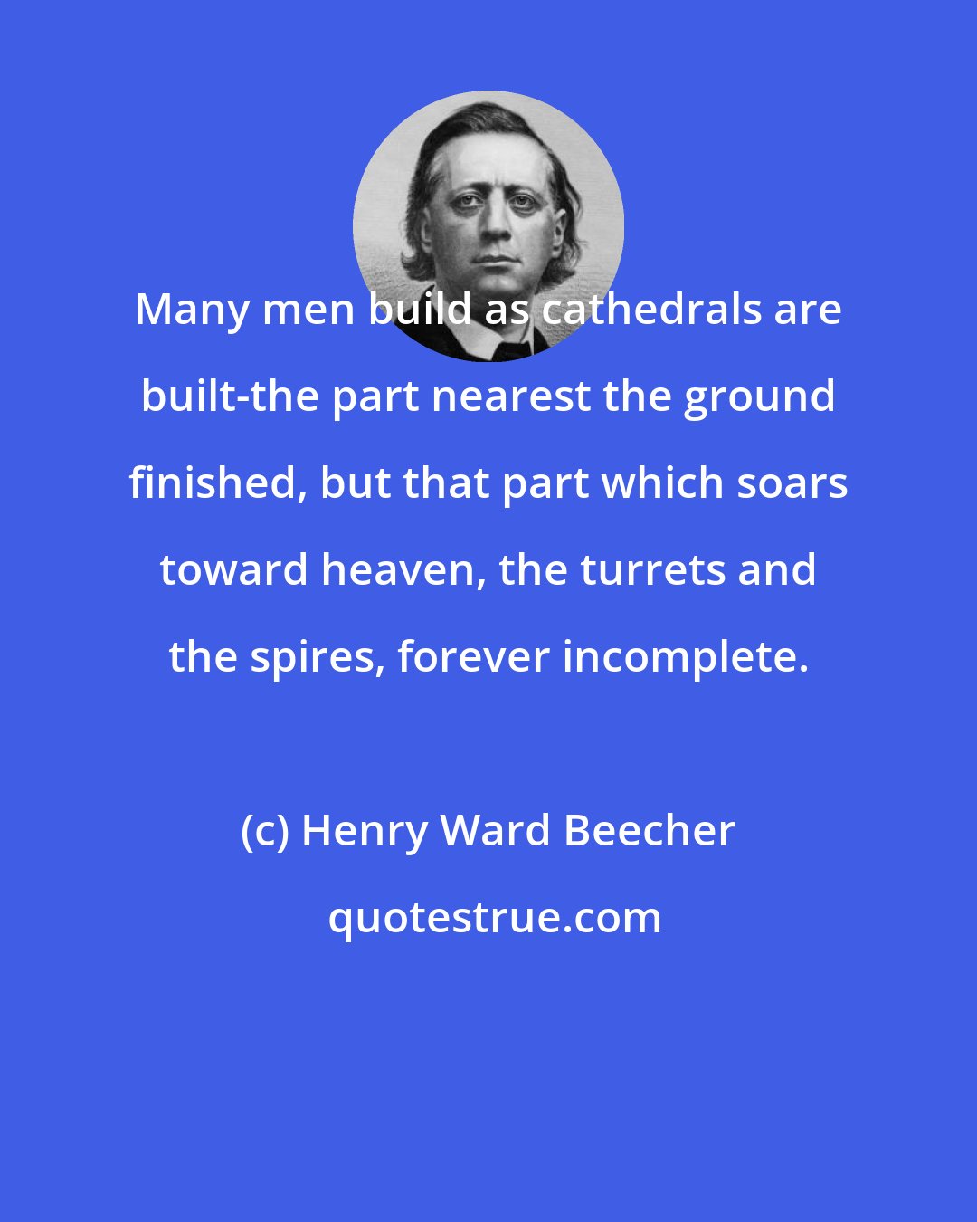 Henry Ward Beecher: Many men build as cathedrals are built-the part nearest the ground finished, but that part which soars toward heaven, the turrets and the spires, forever incomplete.