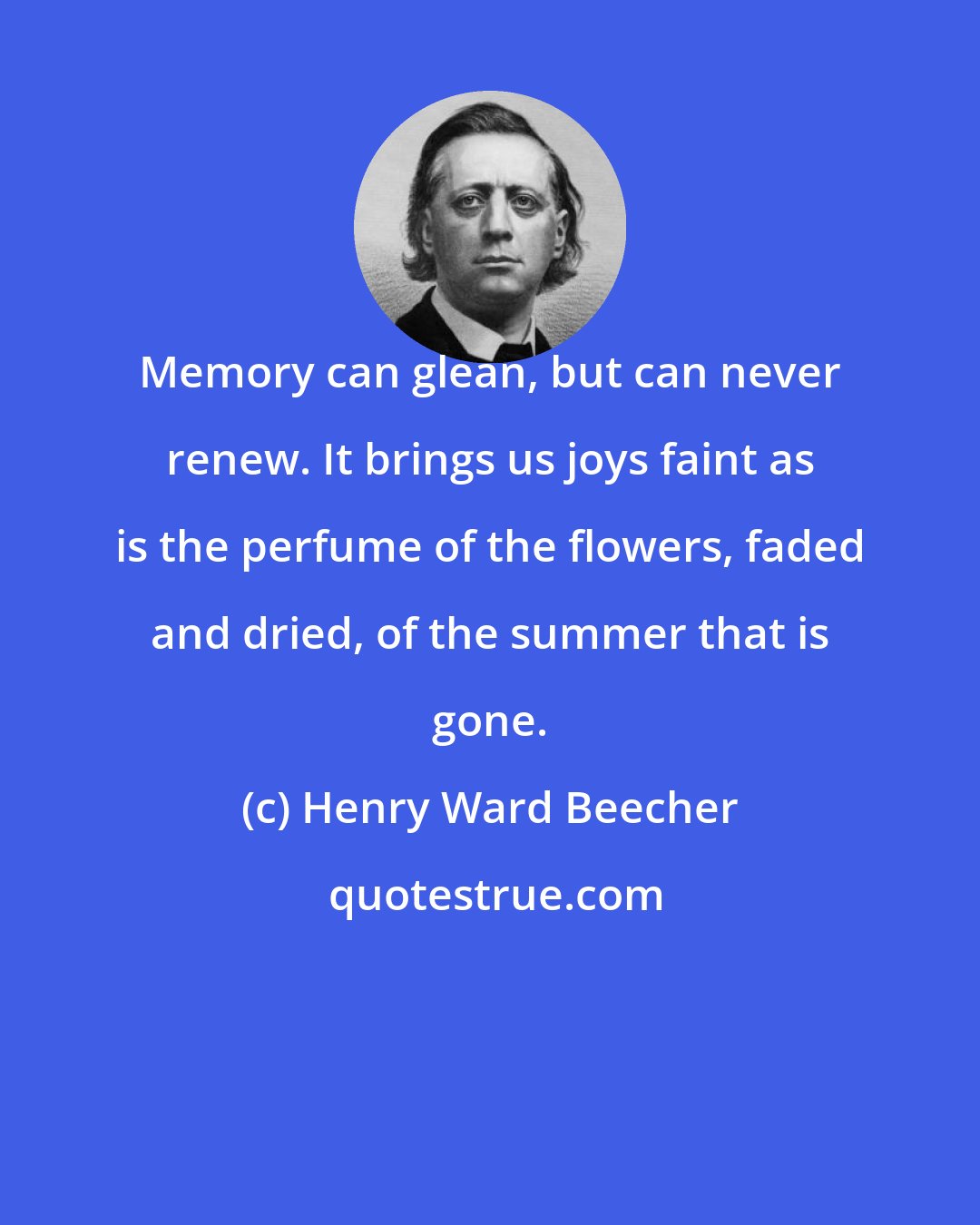 Henry Ward Beecher: Memory can glean, but can never renew. It brings us joys faint as is the perfume of the flowers, faded and dried, of the summer that is gone.