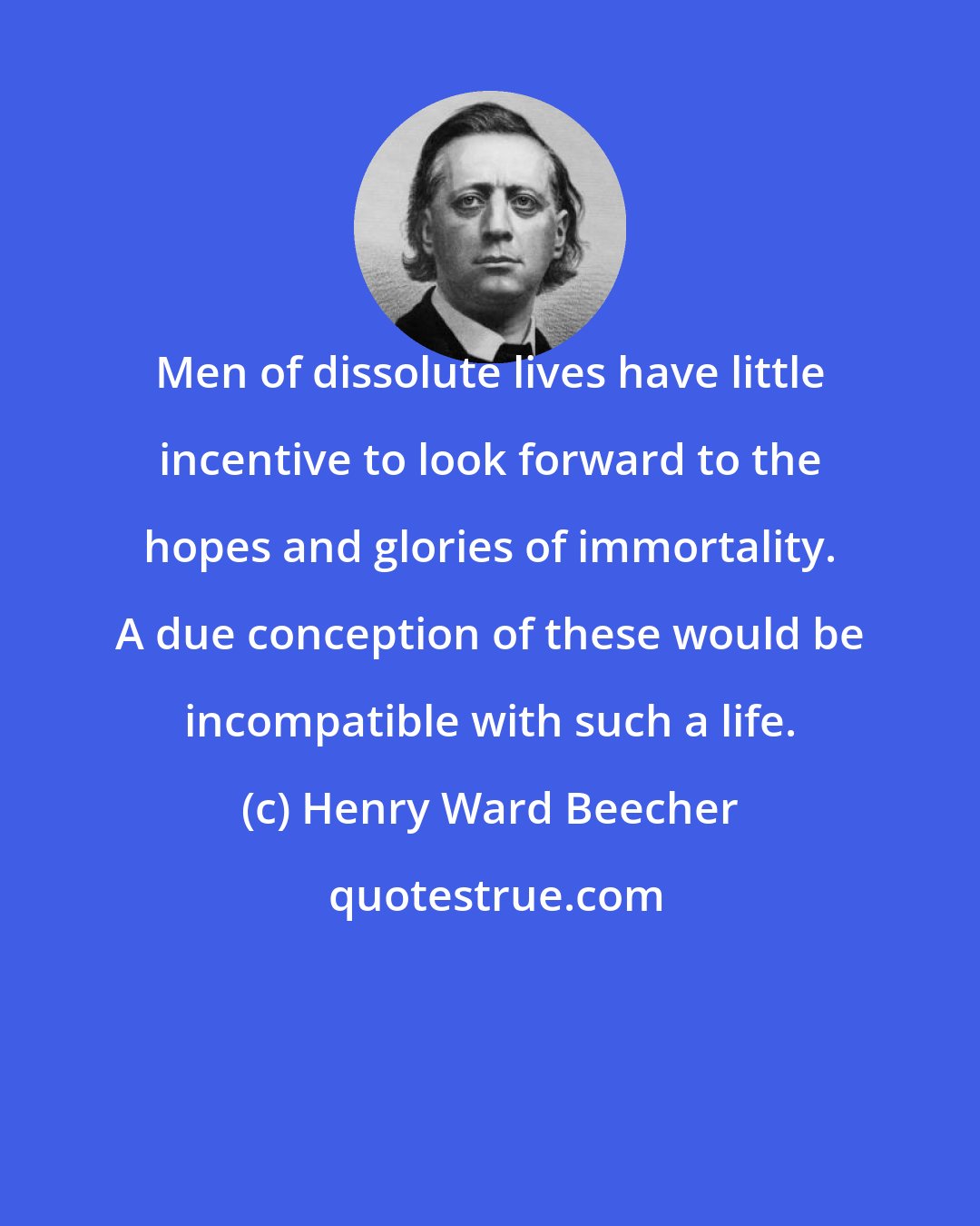 Henry Ward Beecher: Men of dissolute lives have little incentive to look forward to the hopes and glories of immortality. A due conception of these would be incompatible with such a life.