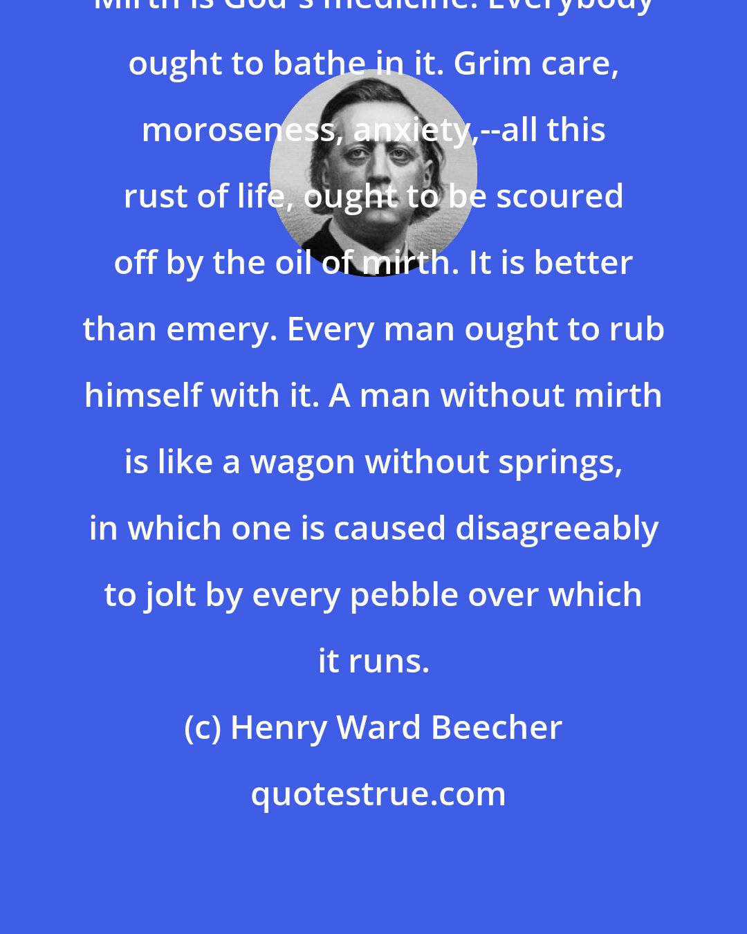 Henry Ward Beecher: Mirth is God's medicine. Everybody ought to bathe in it. Grim care, moroseness, anxiety,--all this rust of life, ought to be scoured off by the oil of mirth. It is better than emery. Every man ought to rub himself with it. A man without mirth is like a wagon without springs, in which one is caused disagreeably to jolt by every pebble over which it runs.