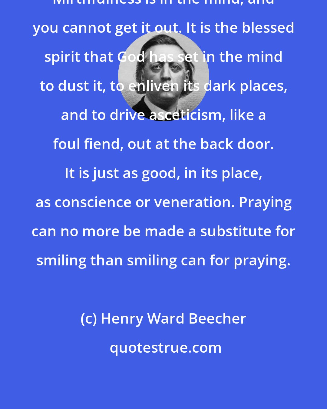 Henry Ward Beecher: Mirthfulness is in the mind, and you cannot get it out. It is the blessed spirit that God has set in the mind to dust it, to enliven its dark places, and to drive asceticism, like a foul fiend, out at the back door. It is just as good, in its place, as conscience or veneration. Praying can no more be made a substitute for smiling than smiling can for praying.