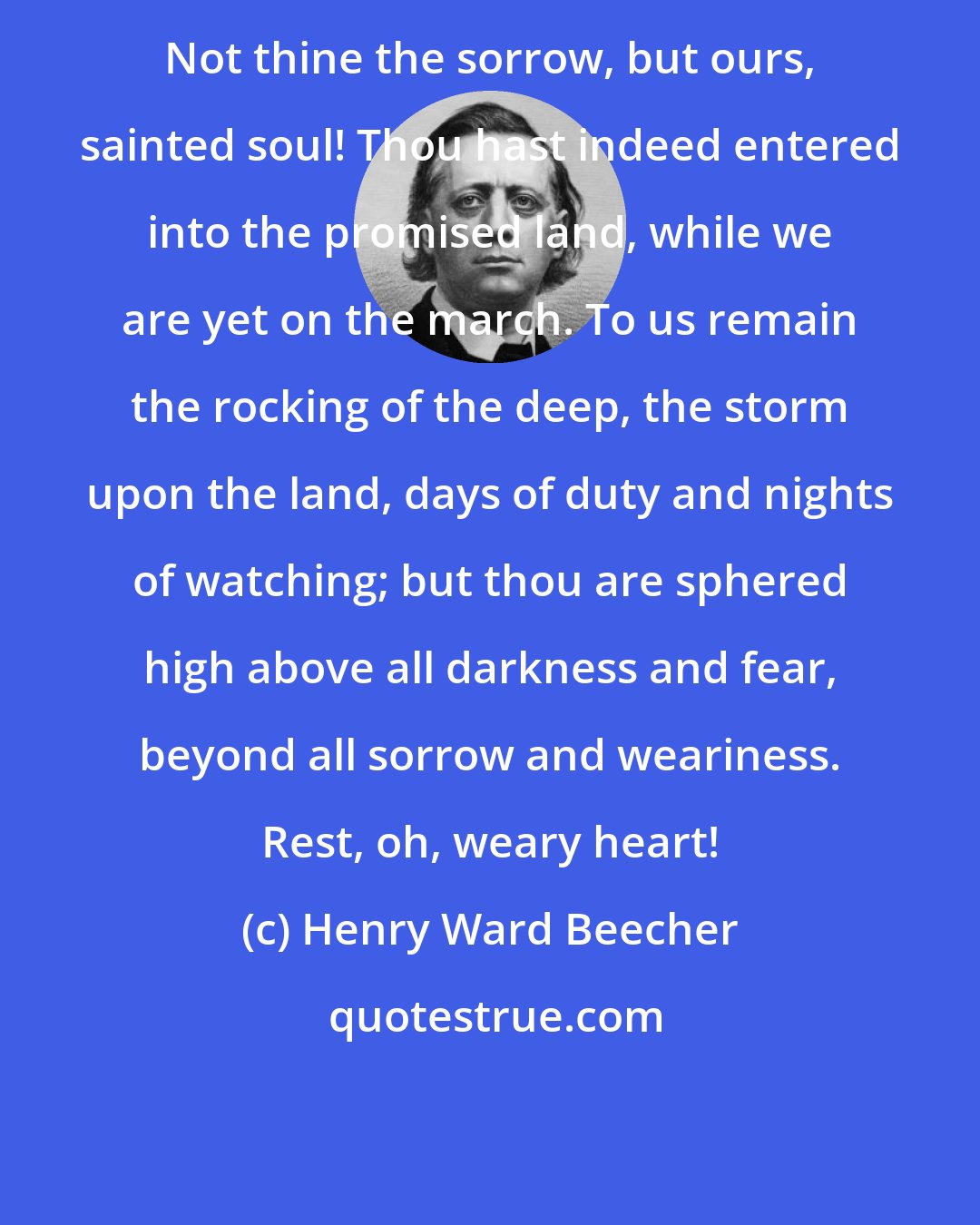 Henry Ward Beecher: Not thine the sorrow, but ours, sainted soul! Thou hast indeed entered into the promised land, while we are yet on the march. To us remain the rocking of the deep, the storm upon the land, days of duty and nights of watching; but thou are sphered high above all darkness and fear, beyond all sorrow and weariness. Rest, oh, weary heart!