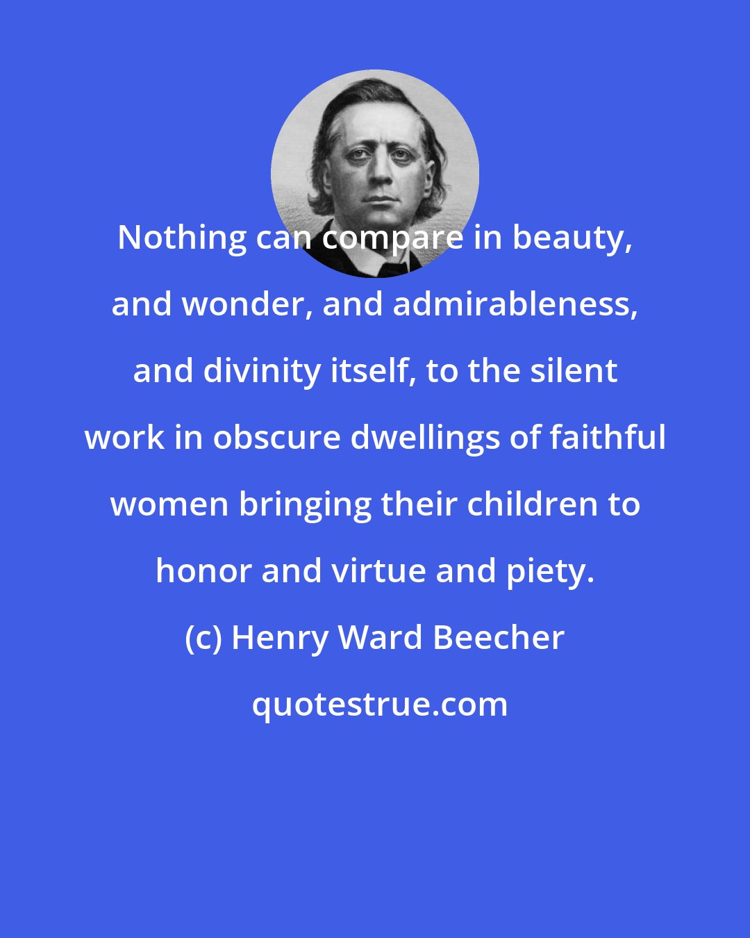 Henry Ward Beecher: Nothing can compare in beauty, and wonder, and admirableness, and divinity itself, to the silent work in obscure dwellings of faithful women bringing their children to honor and virtue and piety.