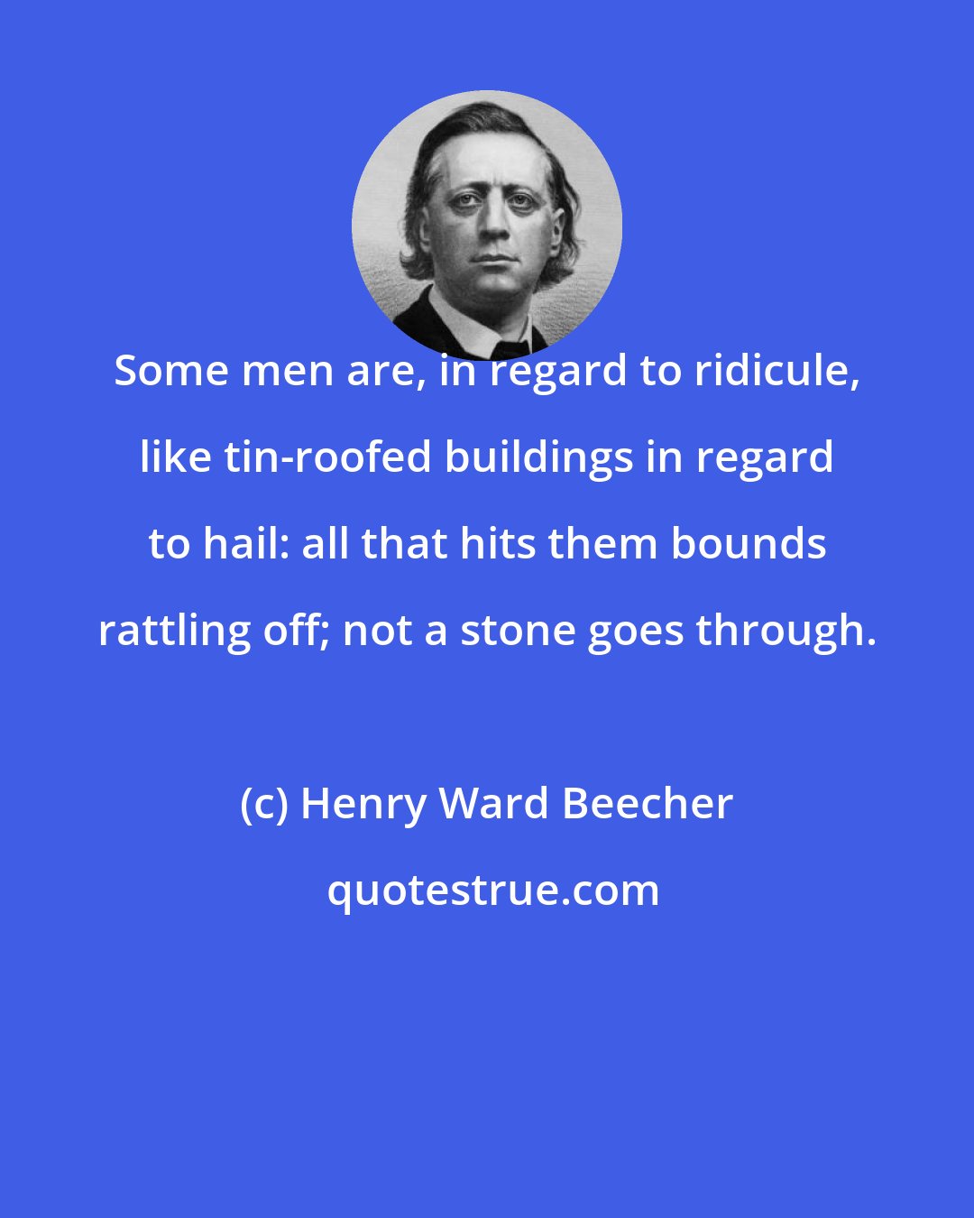 Henry Ward Beecher: Some men are, in regard to ridicule, like tin-roofed buildings in regard to hail: all that hits them bounds rattling off; not a stone goes through.