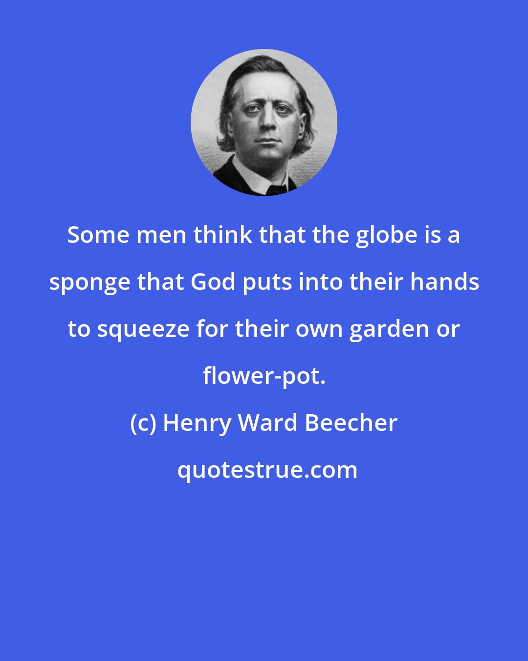 Henry Ward Beecher: Some men think that the globe is a sponge that God puts into their hands to squeeze for their own garden or flower-pot.