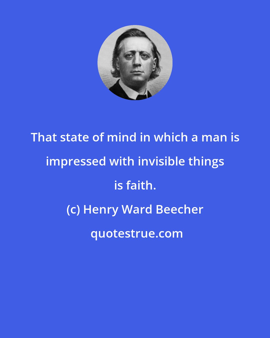 Henry Ward Beecher: That state of mind in which a man is impressed with invisible things is faith.