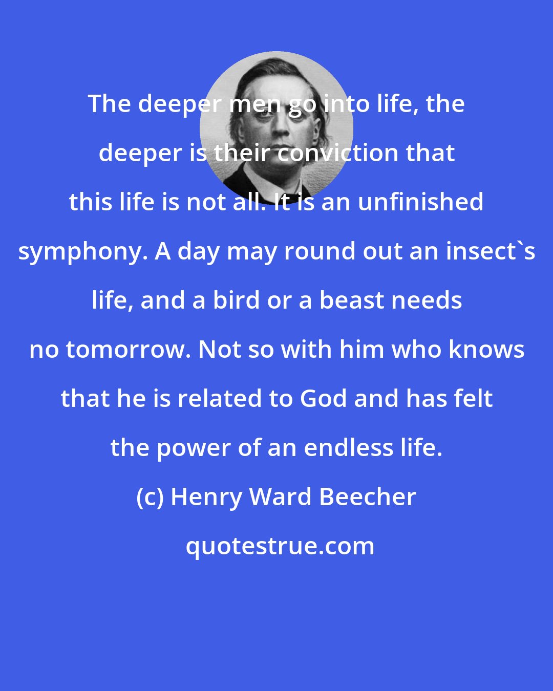 Henry Ward Beecher: The deeper men go into life, the deeper is their conviction that this life is not all. It is an unfinished symphony. A day may round out an insect's life, and a bird or a beast needs no tomorrow. Not so with him who knows that he is related to God and has felt the power of an endless life.