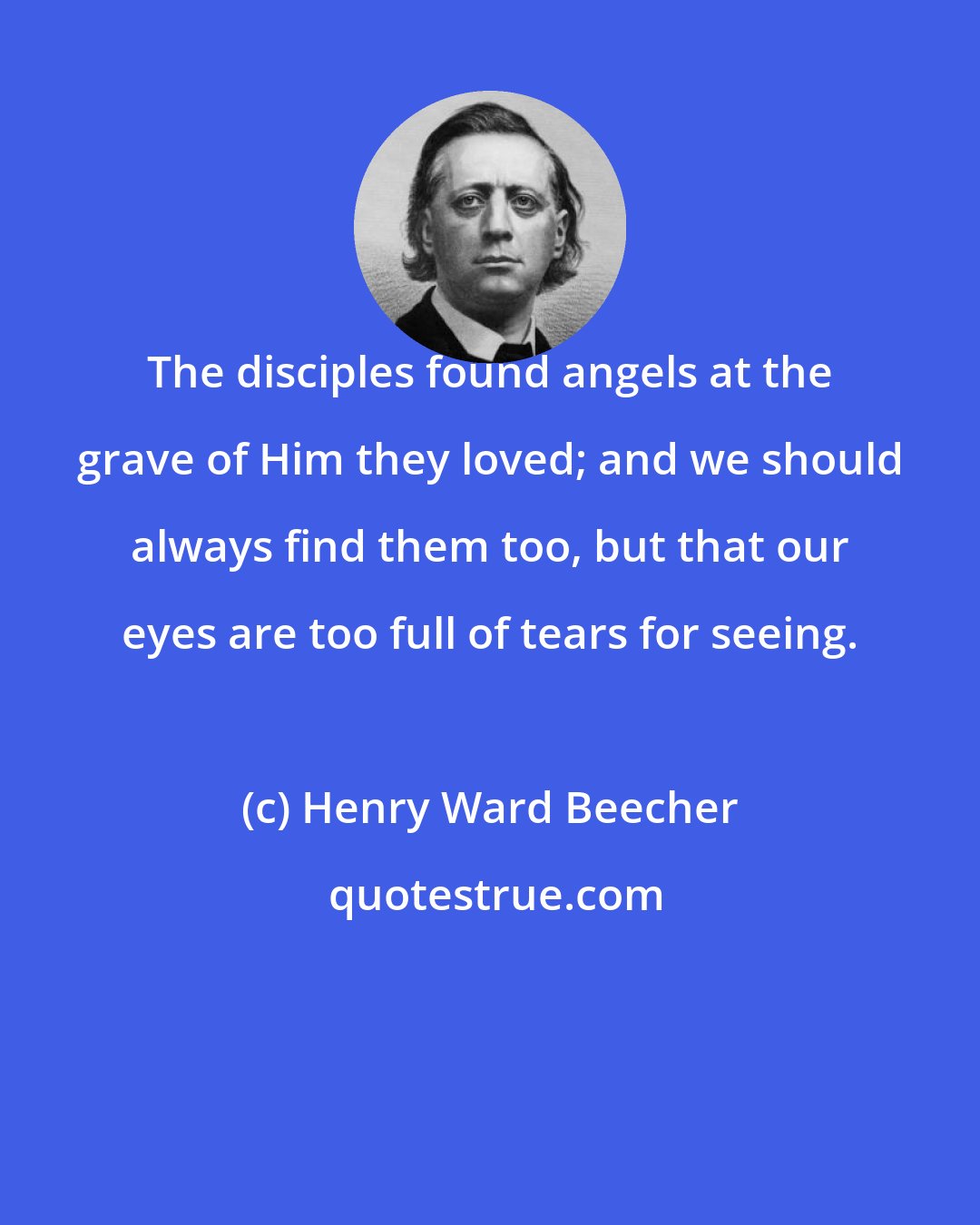 Henry Ward Beecher: The disciples found angels at the grave of Him they loved; and we should always find them too, but that our eyes are too full of tears for seeing.