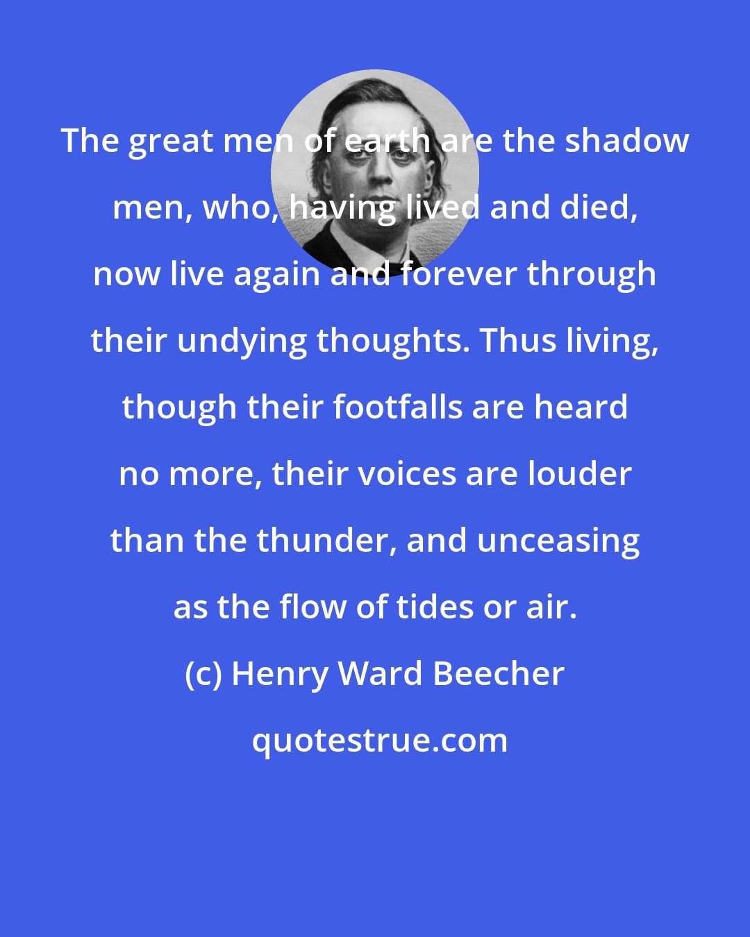 Henry Ward Beecher: The great men of earth are the shadow men, who, having lived and died, now live again and forever through their undying thoughts. Thus living, though their footfalls are heard no more, their voices are louder than the thunder, and unceasing as the flow of tides or air.