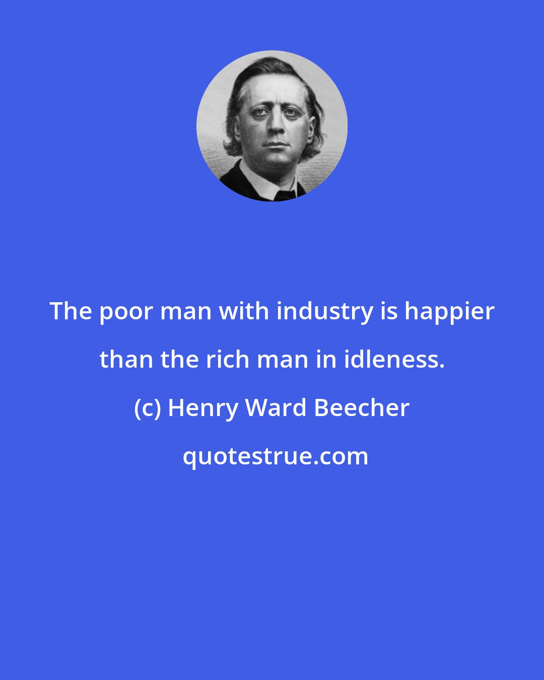 Henry Ward Beecher: The poor man with industry is happier than the rich man in idleness.