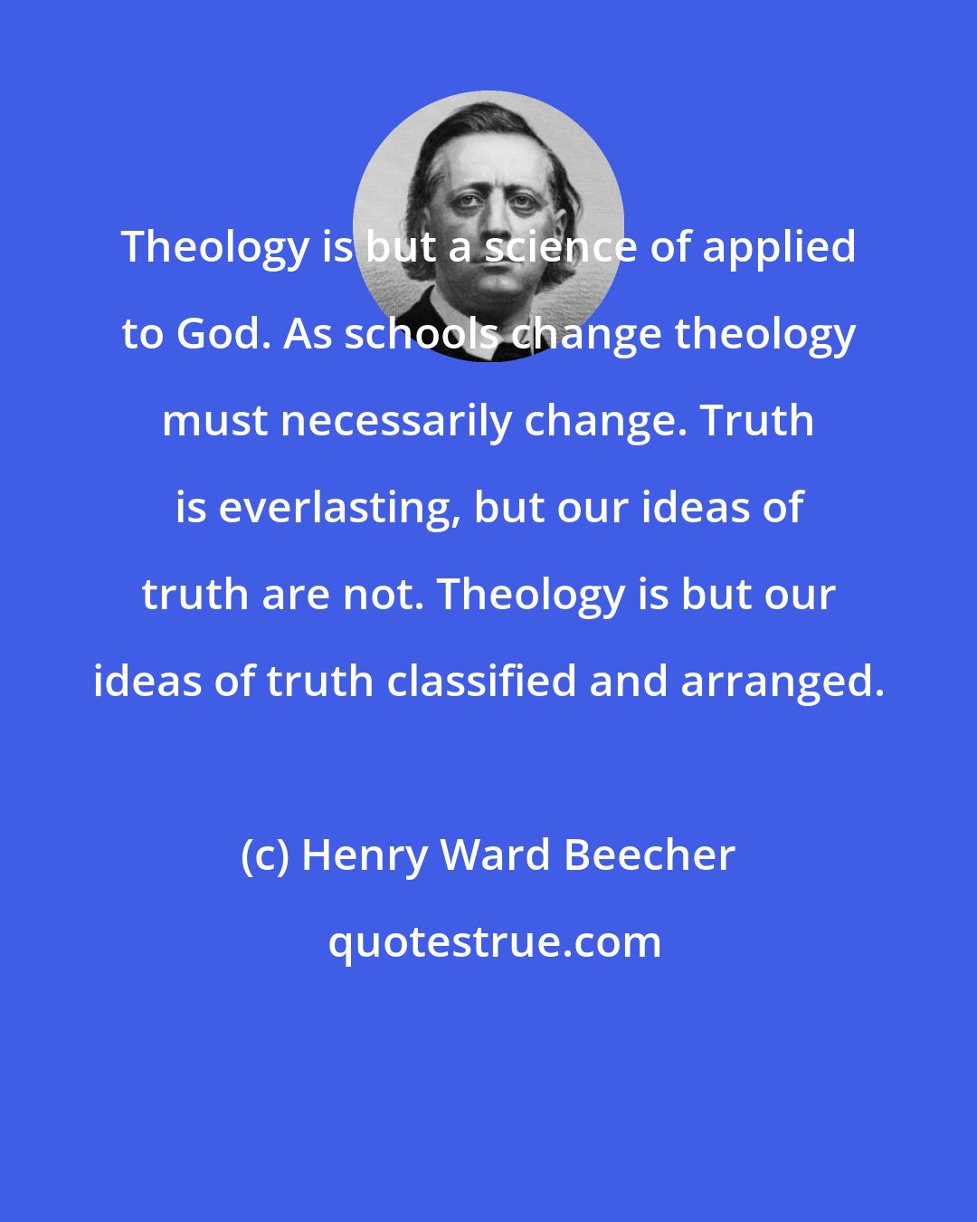 Henry Ward Beecher: Theology is but a science of applied to God. As schools change theology must necessarily change. Truth is everlasting, but our ideas of truth are not. Theology is but our ideas of truth classified and arranged.