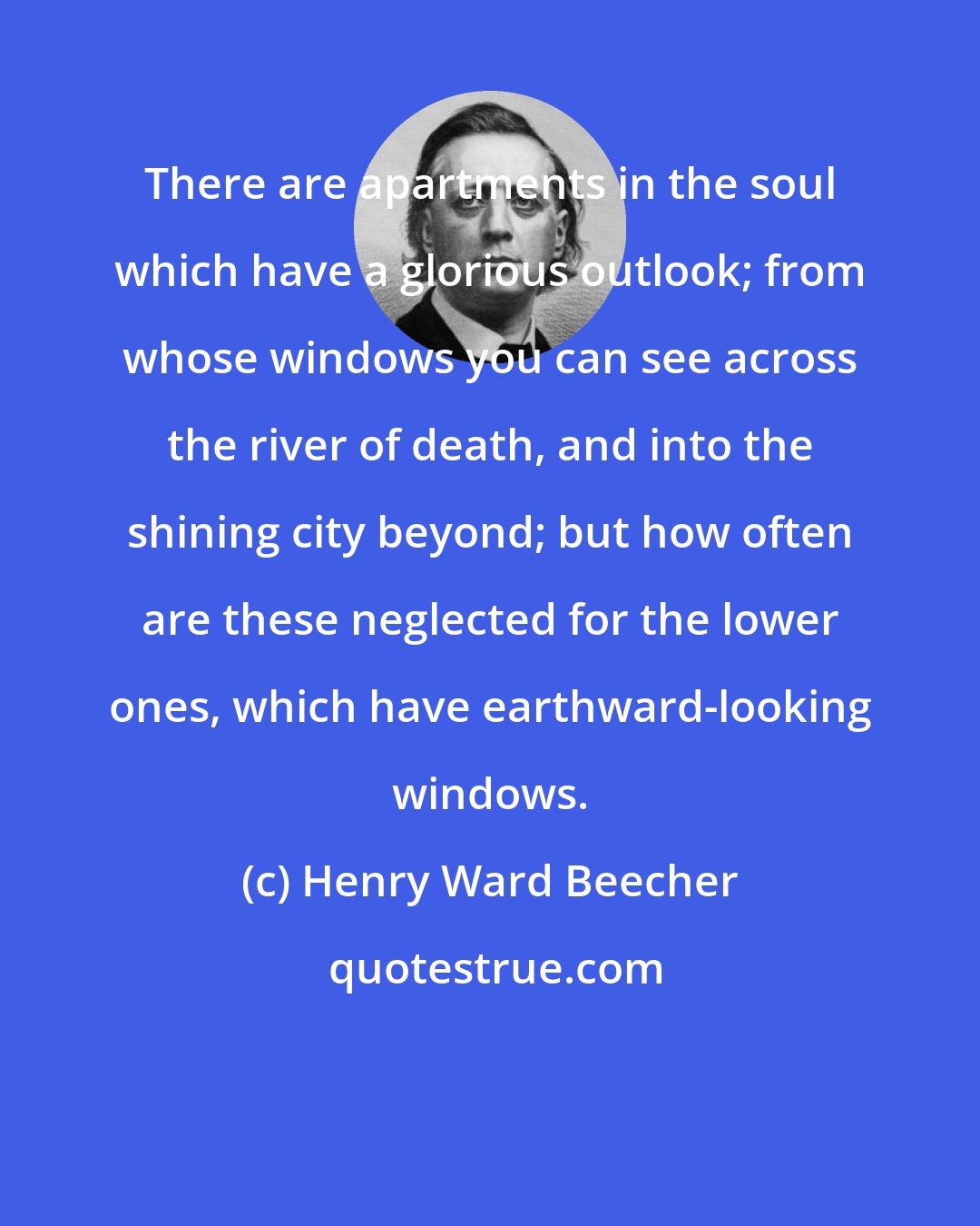 Henry Ward Beecher: There are apartments in the soul which have a glorious outlook; from whose windows you can see across the river of death, and into the shining city beyond; but how often are these neglected for the lower ones, which have earthward-looking windows.