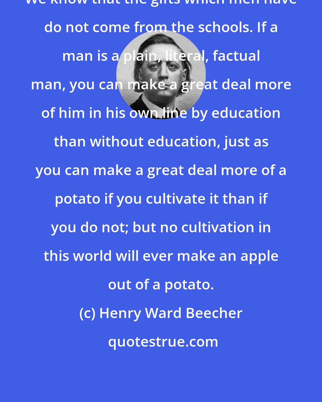 Henry Ward Beecher: We know that the gifts which men have do not come from the schools. If a man is a plain, literal, factual man, you can make a great deal more of him in his own line by education than without education, just as you can make a great deal more of a potato if you cultivate it than if you do not; but no cultivation in this world will ever make an apple out of a potato.