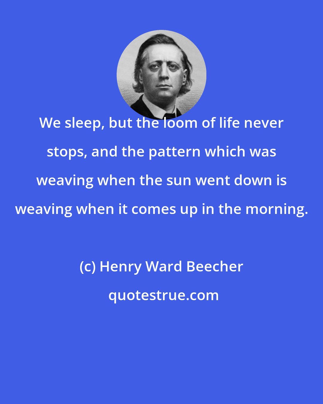 Henry Ward Beecher: We sleep, but the loom of life never stops, and the pattern which was weaving when the sun went down is weaving when it comes up in the morning.