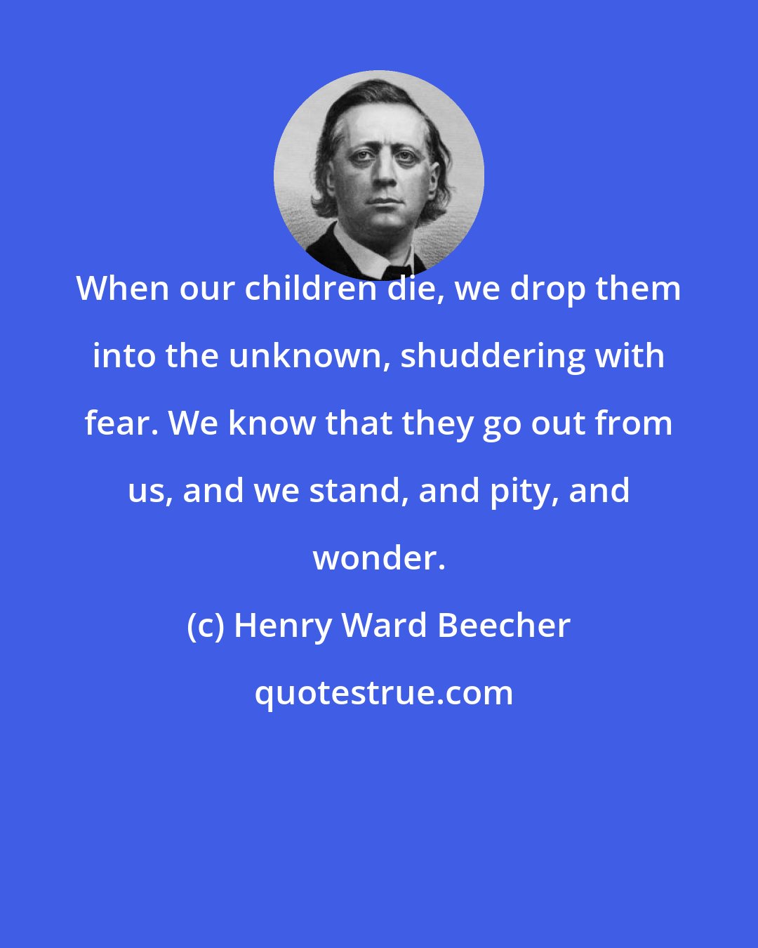 Henry Ward Beecher: When our children die, we drop them into the unknown, shuddering with fear. We know that they go out from us, and we stand, and pity, and wonder.