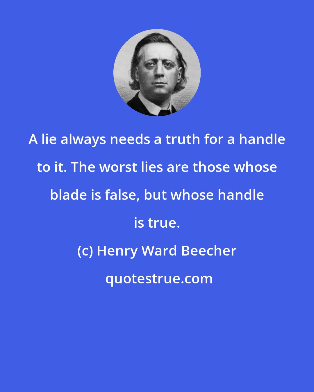 Henry Ward Beecher: A lie always needs a truth for a handle to it. The worst lies are those whose blade is false, but whose handle is true.