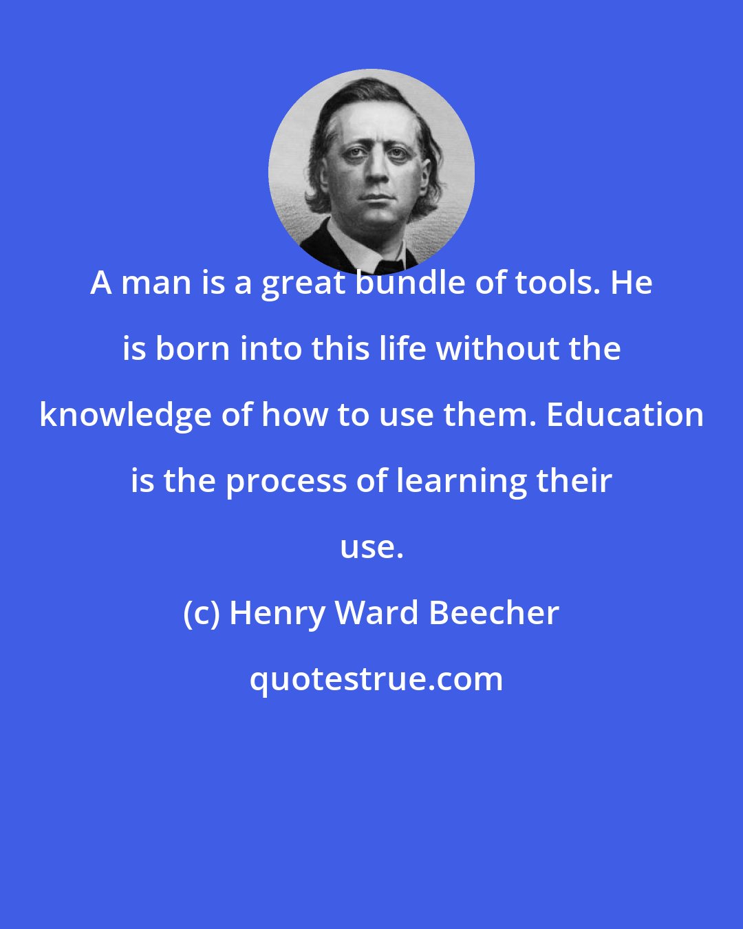 Henry Ward Beecher: A man is a great bundle of tools. He is born into this life without the knowledge of how to use them. Education is the process of learning their use.