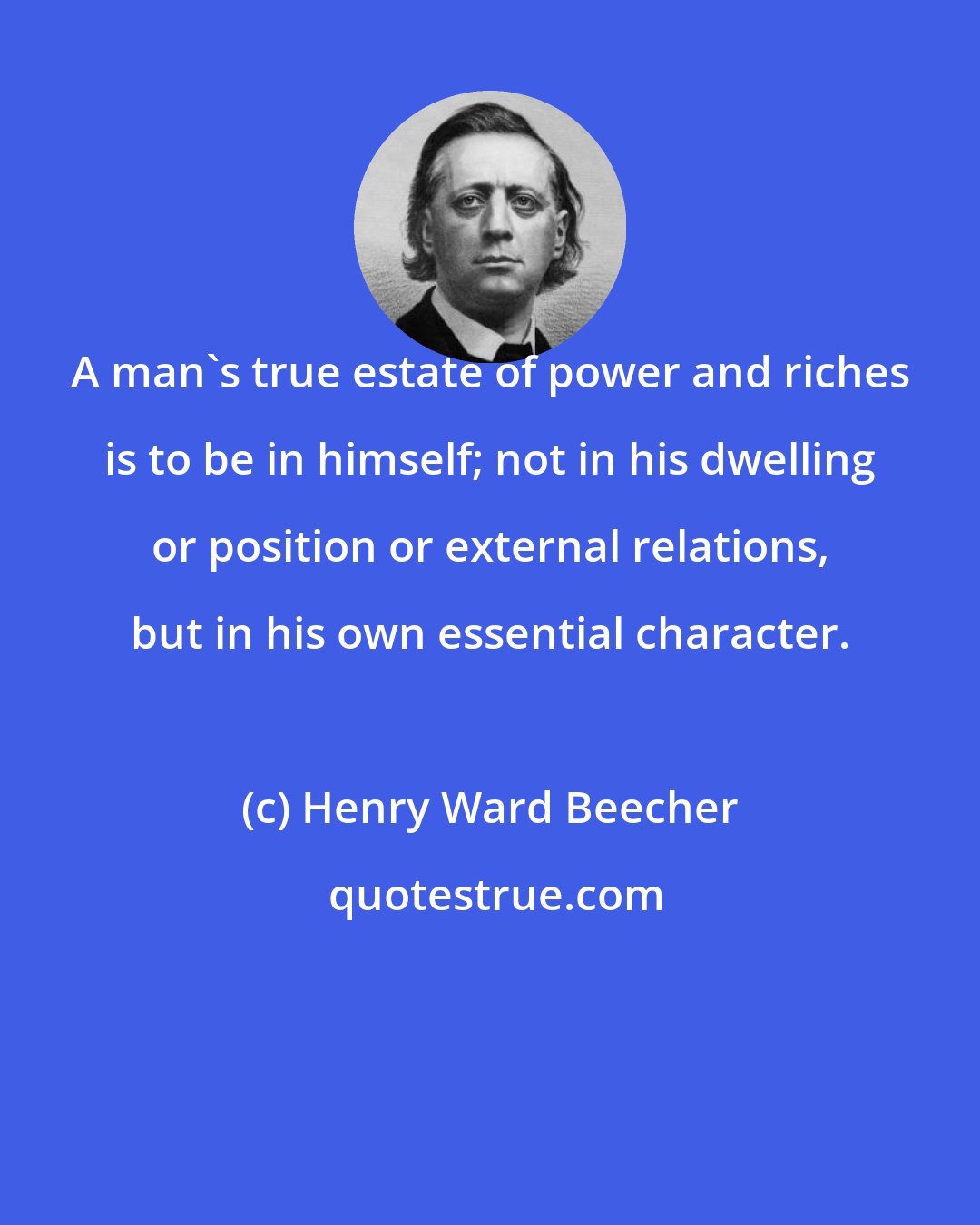 Henry Ward Beecher: A man's true estate of power and riches is to be in himself; not in his dwelling or position or external relations, but in his own essential character.