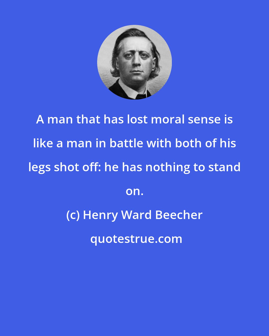 Henry Ward Beecher: A man that has lost moral sense is like a man in battle with both of his legs shot off: he has nothing to stand on.