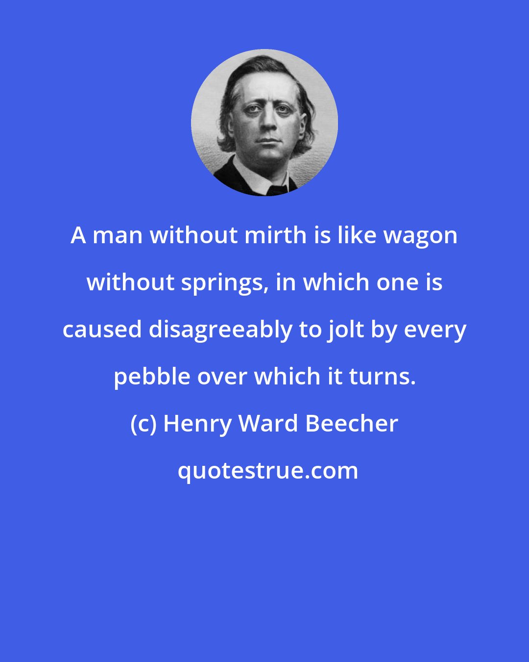 Henry Ward Beecher: A man without mirth is like wagon without springs, in which one is caused disagreeably to jolt by every pebble over which it turns.