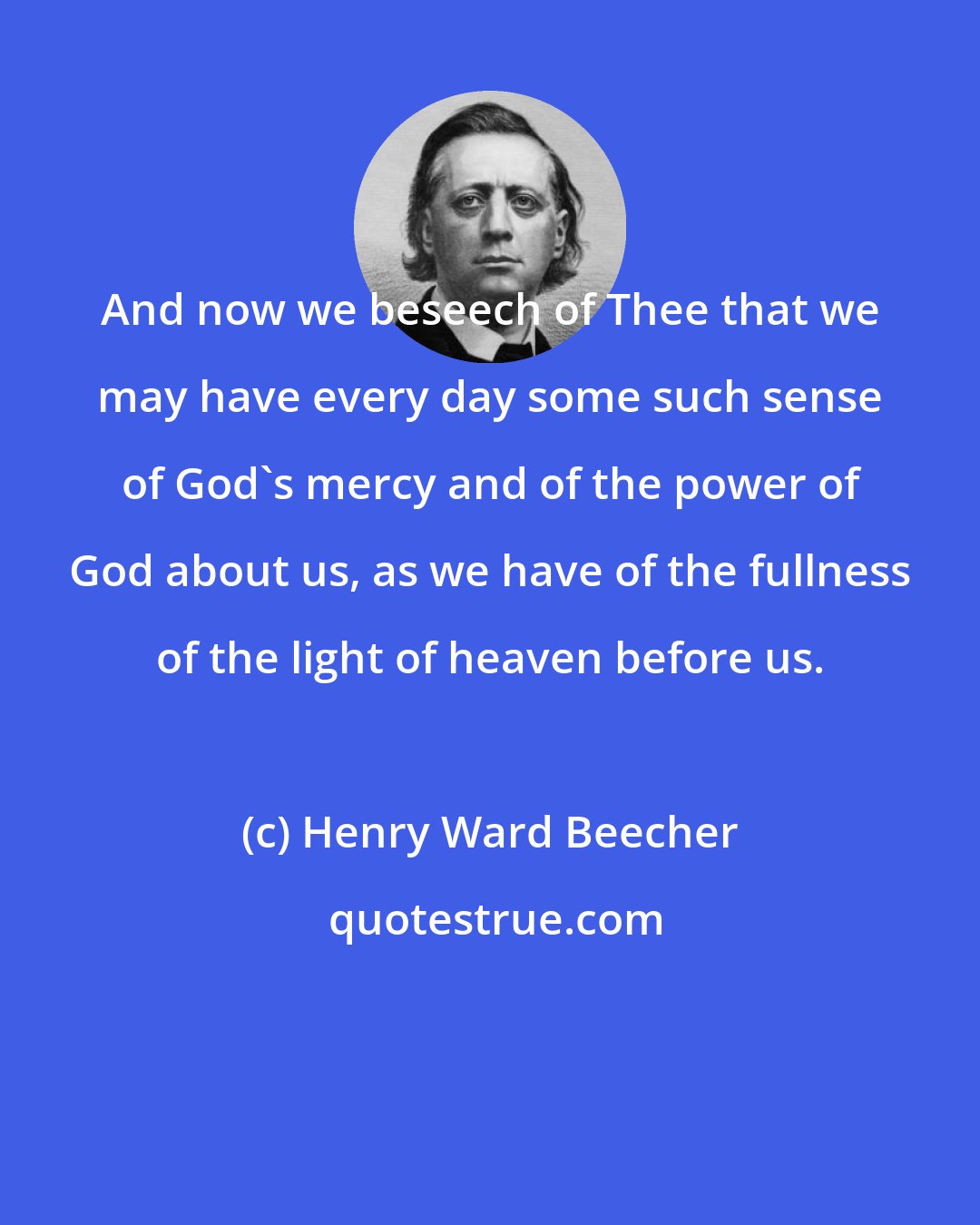 Henry Ward Beecher: And now we beseech of Thee that we may have every day some such sense of God's mercy and of the power of God about us, as we have of the fullness of the light of heaven before us.