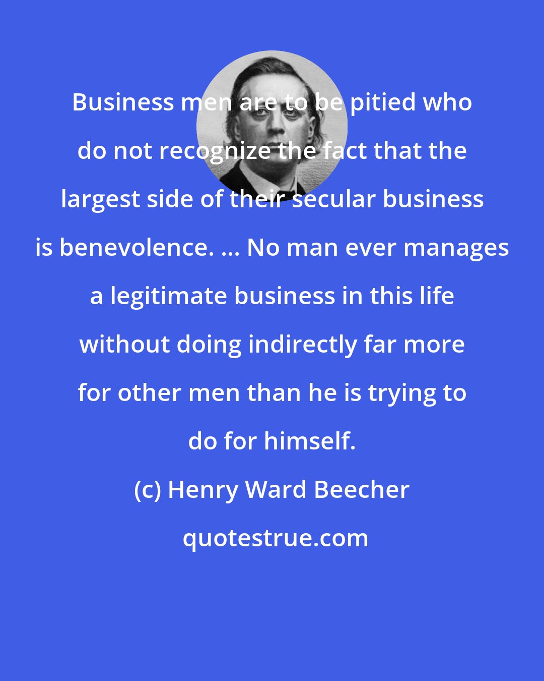 Henry Ward Beecher: Business men are to be pitied who do not recognize the fact that the largest side of their secular business is benevolence. ... No man ever manages a legitimate business in this life without doing indirectly far more for other men than he is trying to do for himself.