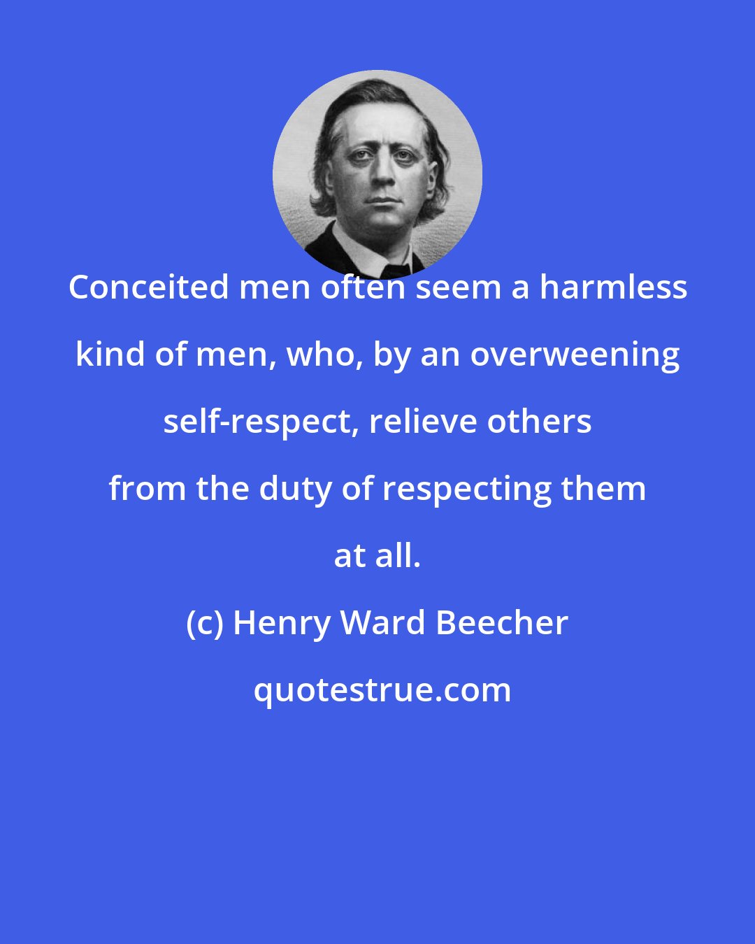 Henry Ward Beecher: Conceited men often seem a harmless kind of men, who, by an overweening self-respect, relieve others from the duty of respecting them at all.