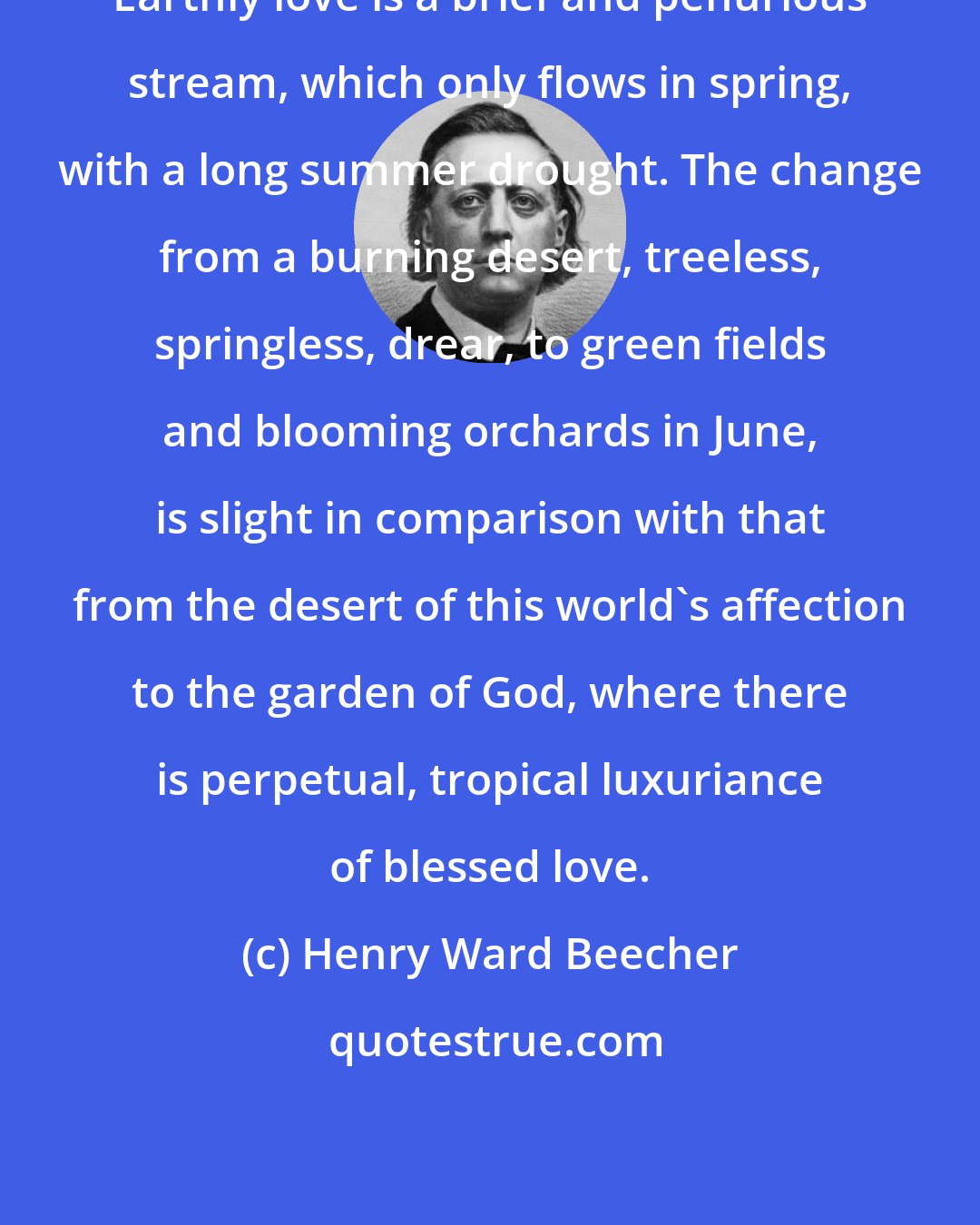 Henry Ward Beecher: Earthly love is a brief and penurious stream, which only flows in spring, with a long summer drought. The change from a burning desert, treeless, springless, drear, to green fields and blooming orchards in June, is slight in comparison with that from the desert of this world's affection to the garden of God, where there is perpetual, tropical luxuriance of blessed love.