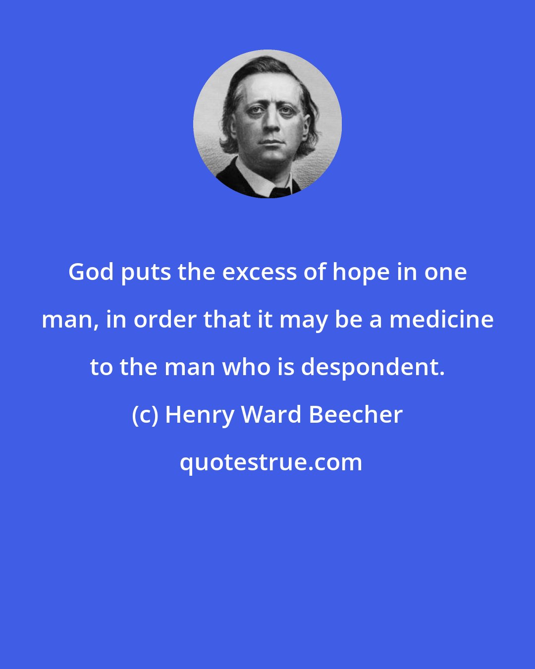 Henry Ward Beecher: God puts the excess of hope in one man, in order that it may be a medicine to the man who is despondent.