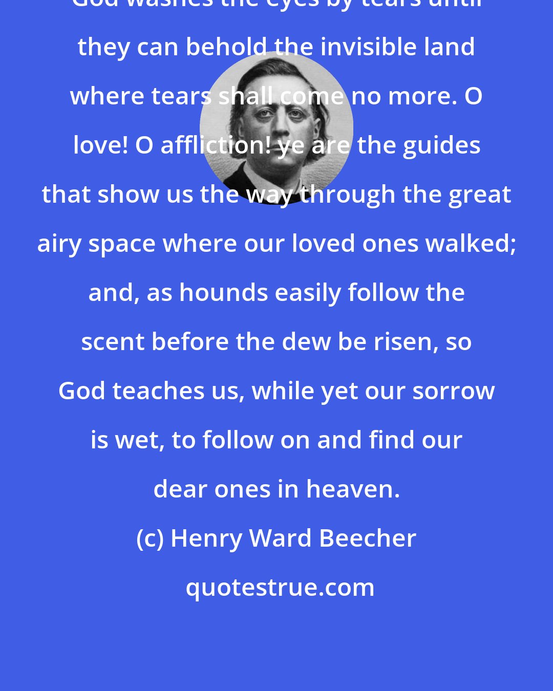 Henry Ward Beecher: God washes the eyes by tears until they can behold the invisible land where tears shall come no more. O love! O affliction! ye are the guides that show us the way through the great airy space where our loved ones walked; and, as hounds easily follow the scent before the dew be risen, so God teaches us, while yet our sorrow is wet, to follow on and find our dear ones in heaven.