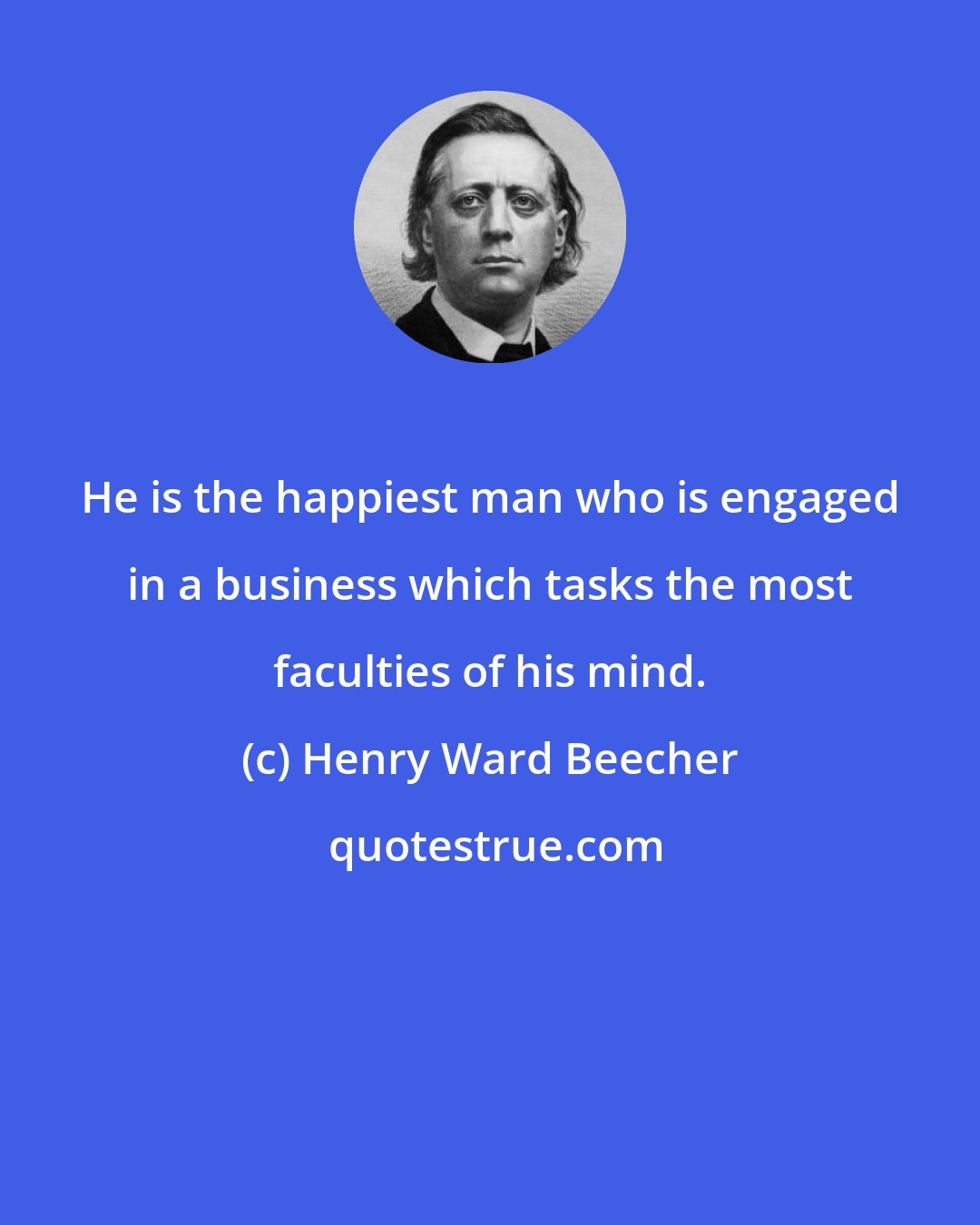 Henry Ward Beecher: He is the happiest man who is engaged in a business which tasks the most faculties of his mind.