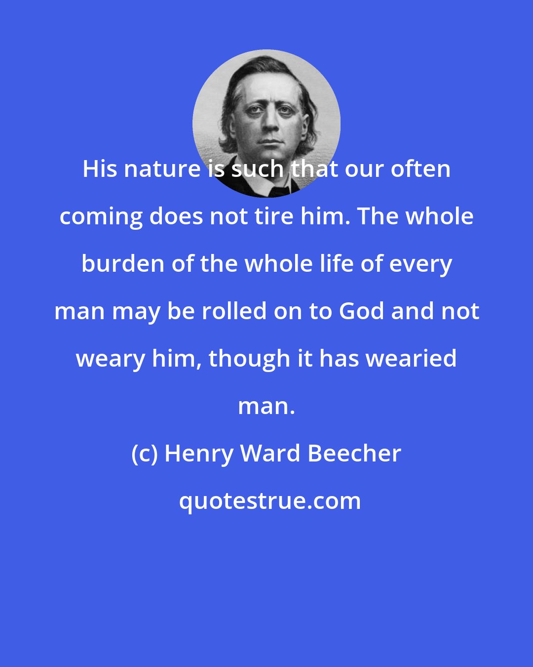 Henry Ward Beecher: His nature is such that our often coming does not tire him. The whole burden of the whole life of every man may be rolled on to God and not weary him, though it has wearied man.