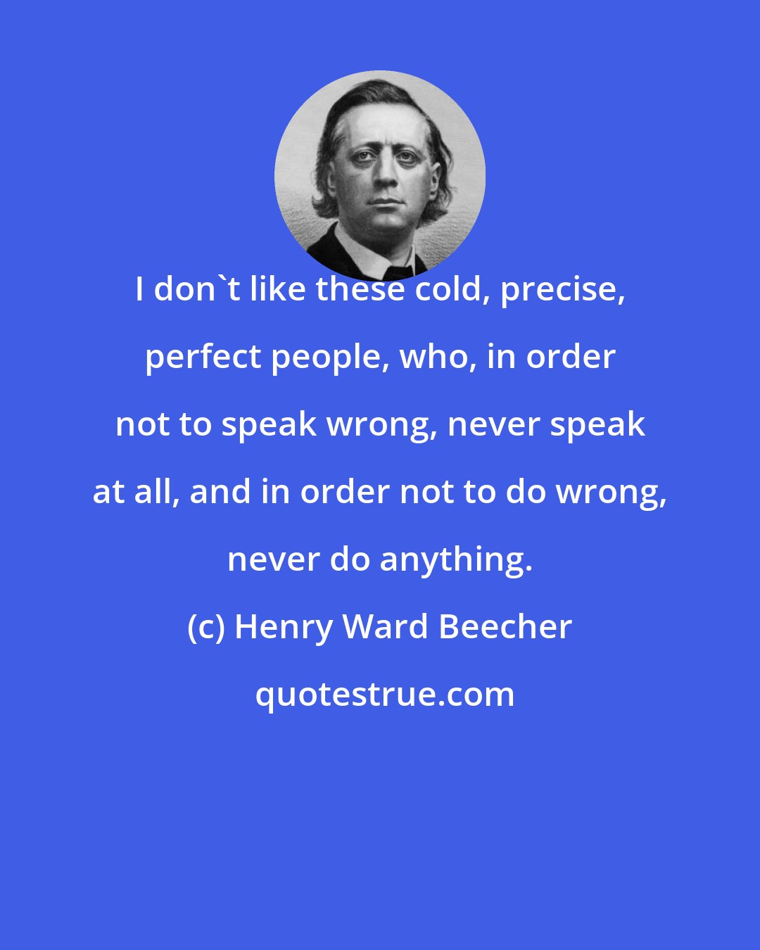 Henry Ward Beecher: I don't like these cold, precise, perfect people, who, in order not to speak wrong, never speak at all, and in order not to do wrong, never do anything.